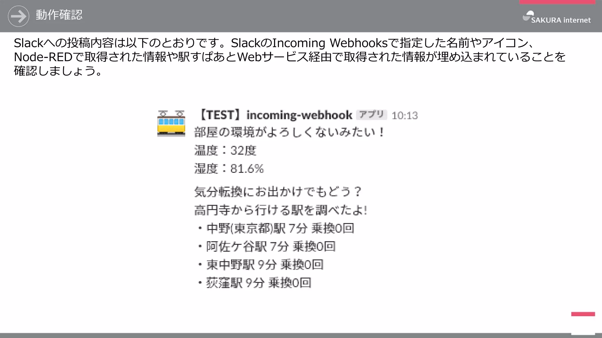 Slackへの投稿内容は以下のとおりです。SlackのIncoming Webhooksで指定した名前やアイコン、
Node-REDで取得された情報や駅すぱあとWebサービス経由で取得された情報が埋め込まれていることを
確認しましょう。
動作確認
 