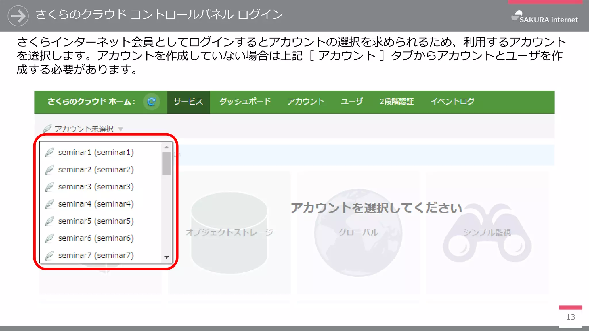 さくらのクラウド コントロールパネル ログイン
13
さくらインターネット会員としてログインするとアカウントの選択を求められるため、利用するアカウント
を選択します。アカウントを作成していない場合は上記［ アカウント ］タブからアカウントとユーザを作
成する必要があります。
 