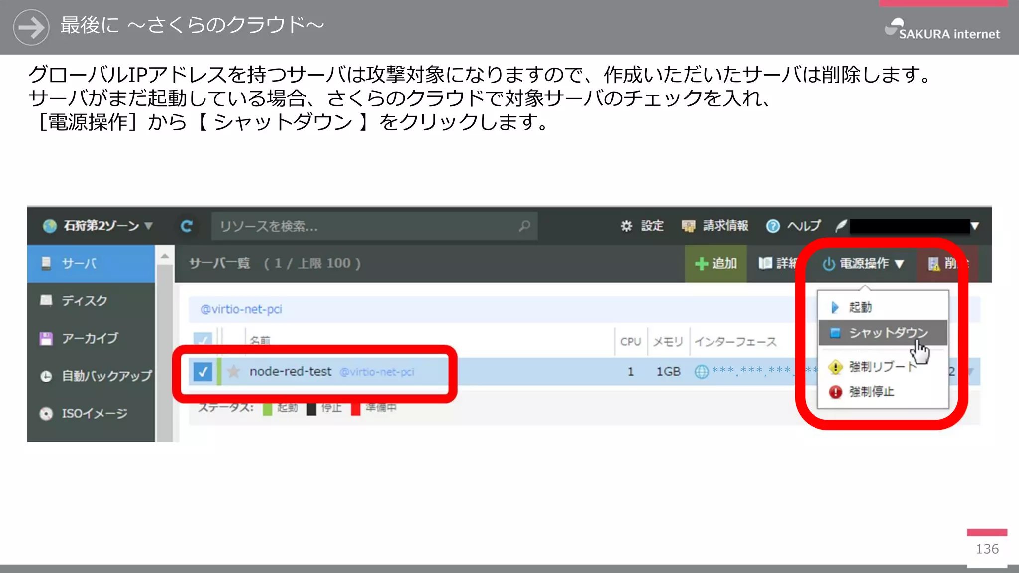 最後に ～さくらのクラウド～
136
グローバルIPアドレスを持つサーバは攻撃対象になりますので、作成いただいたサーバは削除します。
サーバがまだ起動している場合、さくらのクラウドで対象サーバのチェックを入れ、
［電源操作］から【 シャットダウン 】をクリックします。
***.***.***.***
 
