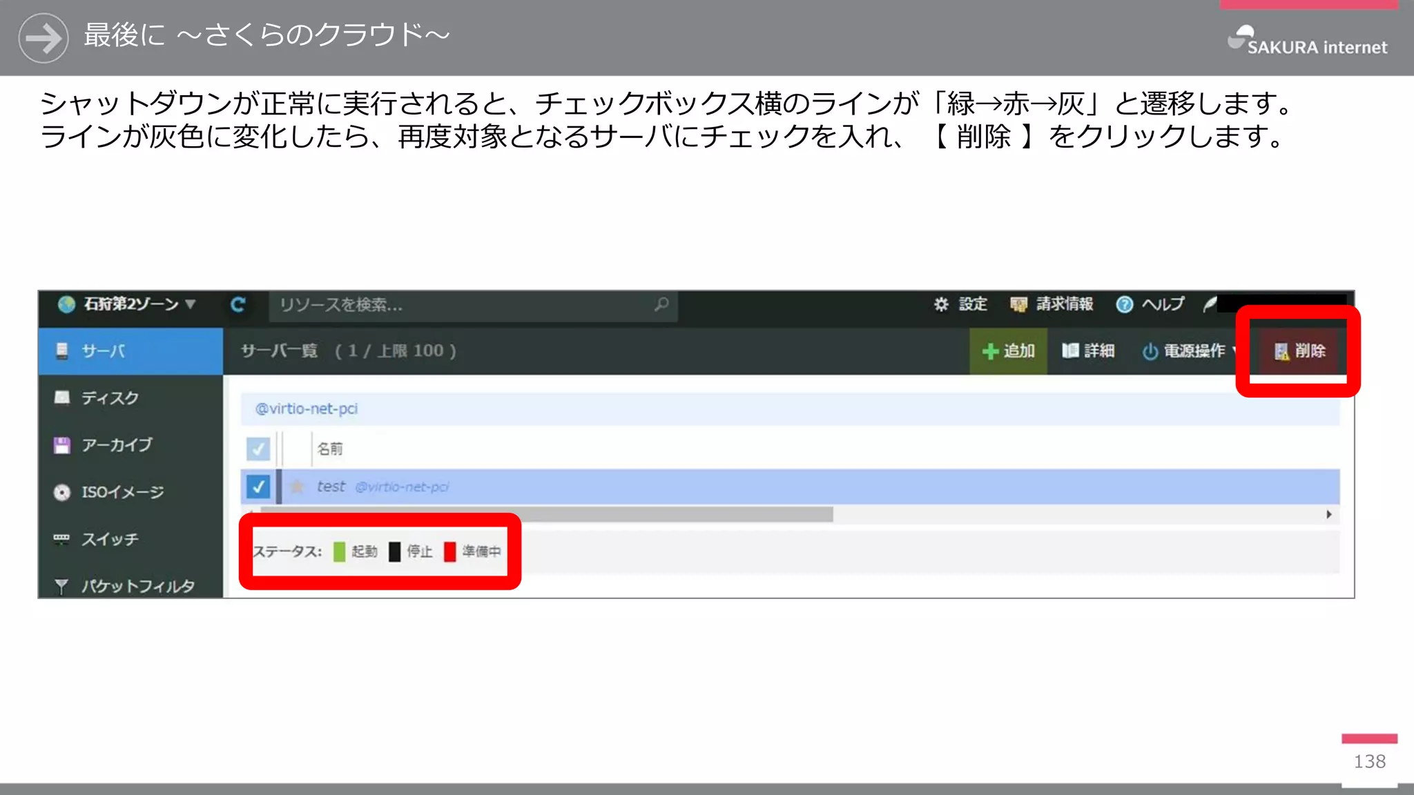 最後に ～さくらのクラウド～
138
シャットダウンが正常に実行されると、チェックボックス横のラインが「緑→赤→灰」と遷移します。
ラインが灰色に変化したら、再度対象となるサーバにチェックを入れ、【 削除 】をクリックします。
 