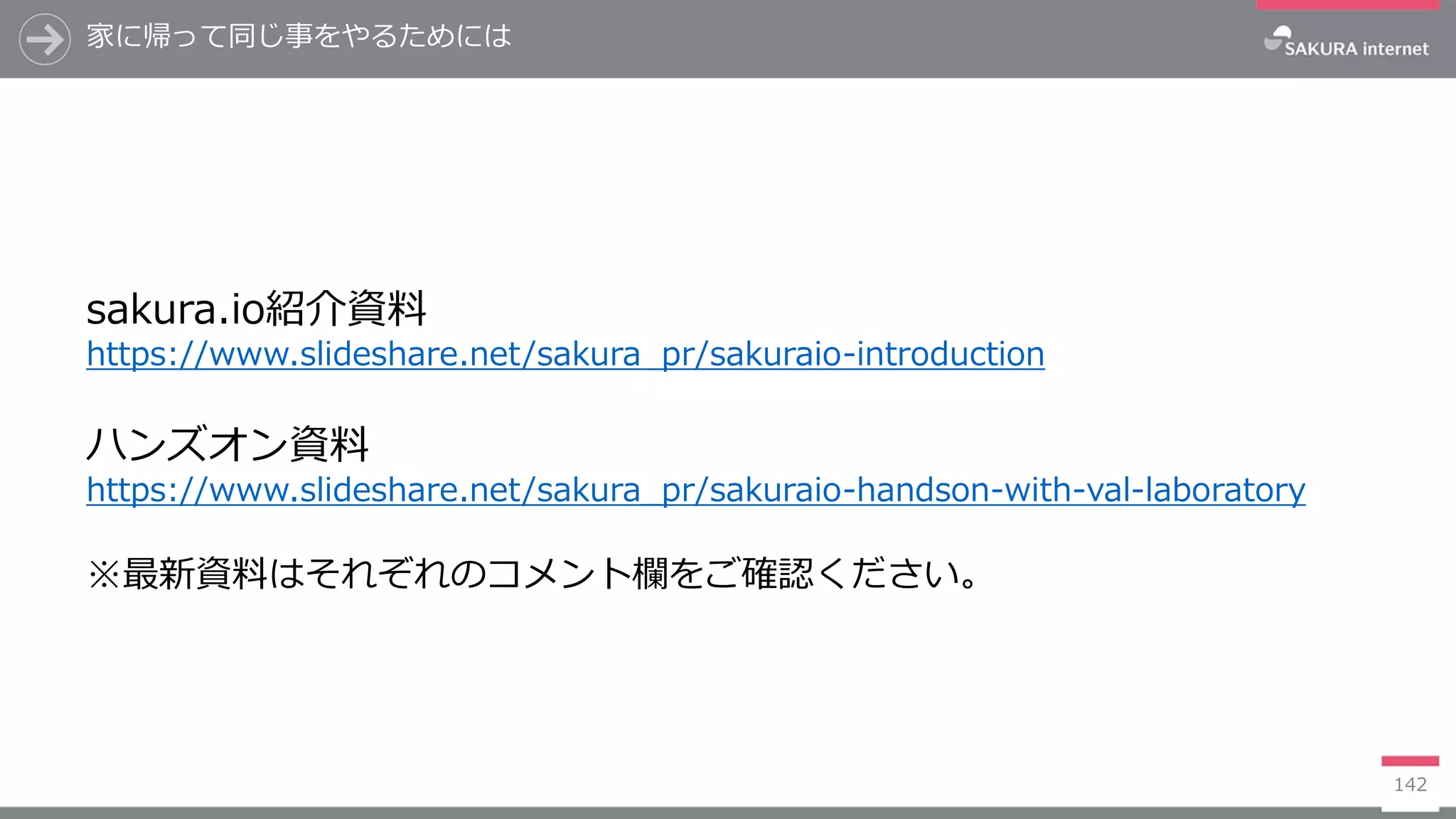 家に帰って同じ事をやるためには
142
イベントページ
https://sakura-kanto.doorkeeper.jp/events/70404
sakura.io紹介資料
https://www.slideshare.net/sakura_pr/sakuraio-introduction
ハンズオン資料
https://www.slideshare.net/sakura_pr/sakuraio-handson-with-val-laboratory
※最新資料はそれぞれのコメント欄をご確認ください。
 