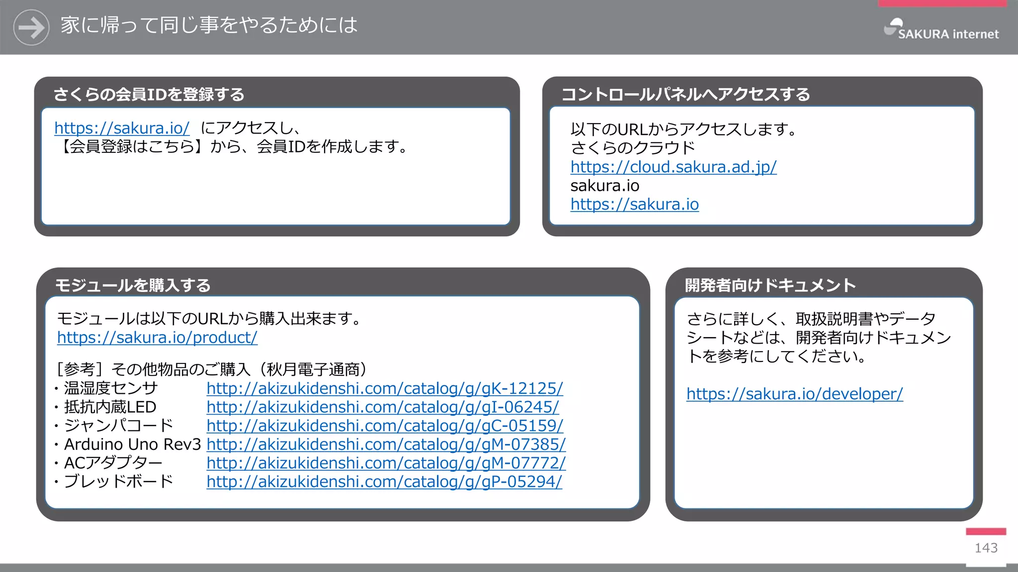 モジュールを購入する
家に帰って同じ事をやるためには
143
さくらの会員IDを登録する
モジュールは以下のURLから購入出来ます。
https://sakura.io/product/
［参考］その他物品のご購入（秋月電子通商）
・温湿度センサ http://akizukidenshi.com/catalog/g/gK-12125/
・抵抗内蔵LED http://akizukidenshi.com/catalog/g/gI-06245/
・ジャンパコード http://akizukidenshi.com/catalog/g/gC-05159/
・Arduino Uno Rev3 http://akizukidenshi.com/catalog/g/gM-07385/
・ACアダプター http://akizukidenshi.com/catalog/g/gM-07772/
・ブレッドボード http://akizukidenshi.com/catalog/g/gP-05294/
https://sakura.io/ にアクセスし、
【会員登録はこちら】から、会員IDを作成します。
コントロールパネルへアクセスする
以下のURLからアクセスします。
さくらのクラウド
https://cloud.sakura.ad.jp/
sakura.io
https://sakura.io
開発者向けドキュメント
さらに詳しく、取扱説明書やデータ
シートなどは、開発者向けドキュメン
トを参考にしてください。
https://sakura.io/developer/
 