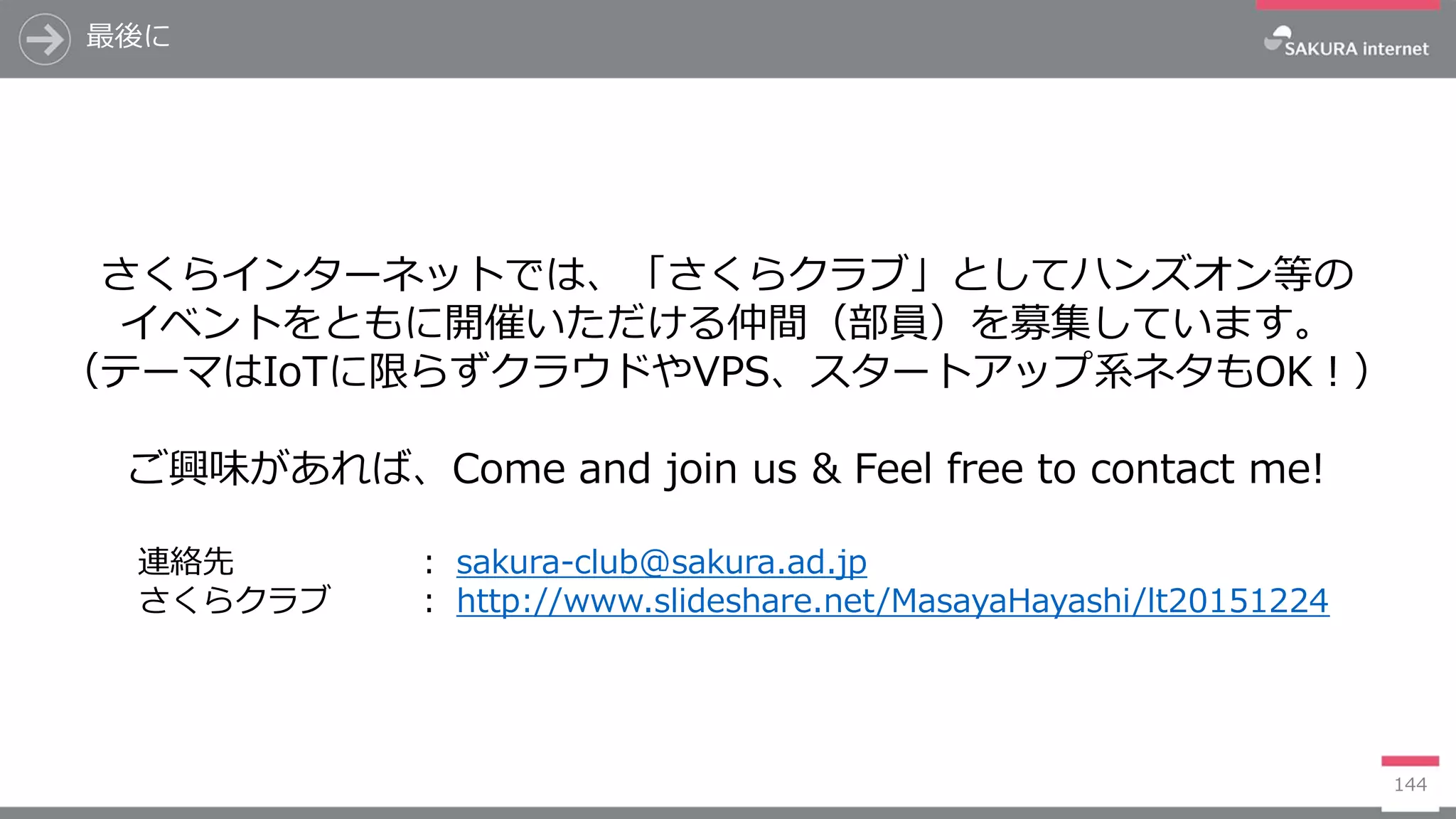 最後に
144
さくらインターネットでは、「さくらクラブ」としてハンズオン等の
イベントをともに開催いただける仲間（部員）を募集しています。
（テーマはIoTに限らずクラウドやVPS、スタートアップ系ネタもOK！）
ご興味があれば、Come and join us & Feel free to contact me!
連絡先 ： sakura-club@sakura.ad.jp
さくらクラブ ： http://www.slideshare.net/MasayaHayashi/lt20151224
 