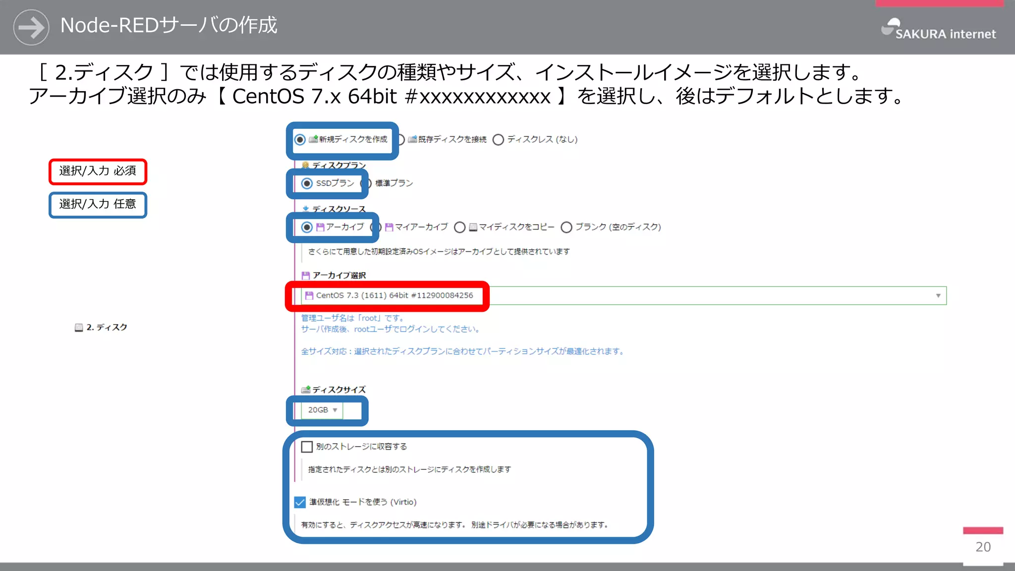Node-REDサーバの作成
20
［ 2.ディスク ］では使用するディスクの種類やサイズ、インストールイメージを選択します。
アーカイブ選択のみ【 CentOS 7.x 64bit #xxxxxxxxxxxx 】を選択し、後はデフォルトとします。
選択/入力 任意
選択/入力 必須
 