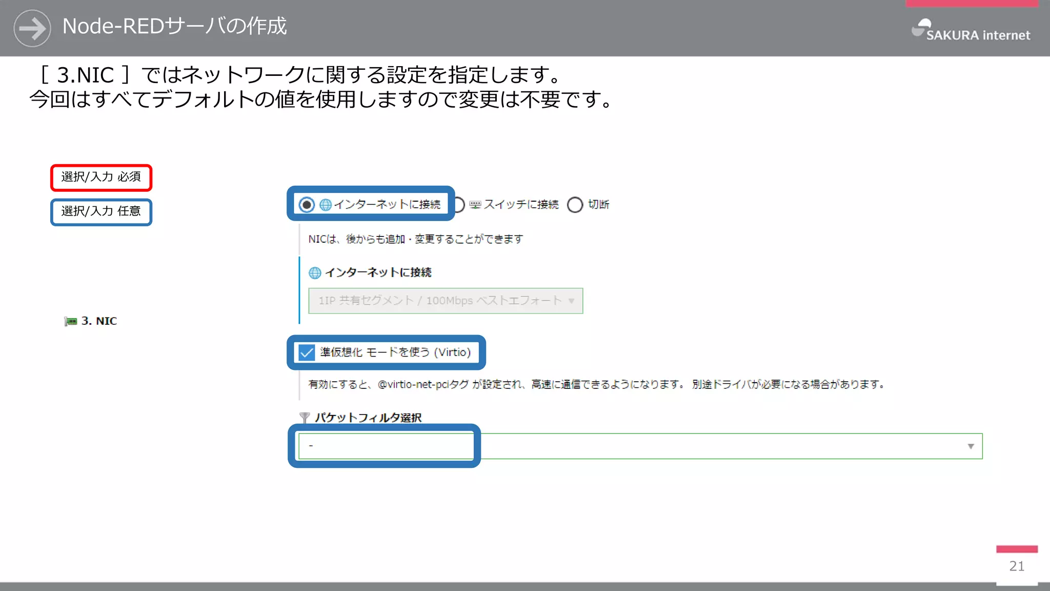 Node-REDサーバの作成
21
［ 3.NIC ］ではネットワークに関する設定を指定します。
今回はすべてデフォルトの値を使用しますので変更は不要です。
選択/入力 任意
選択/入力 必須
 