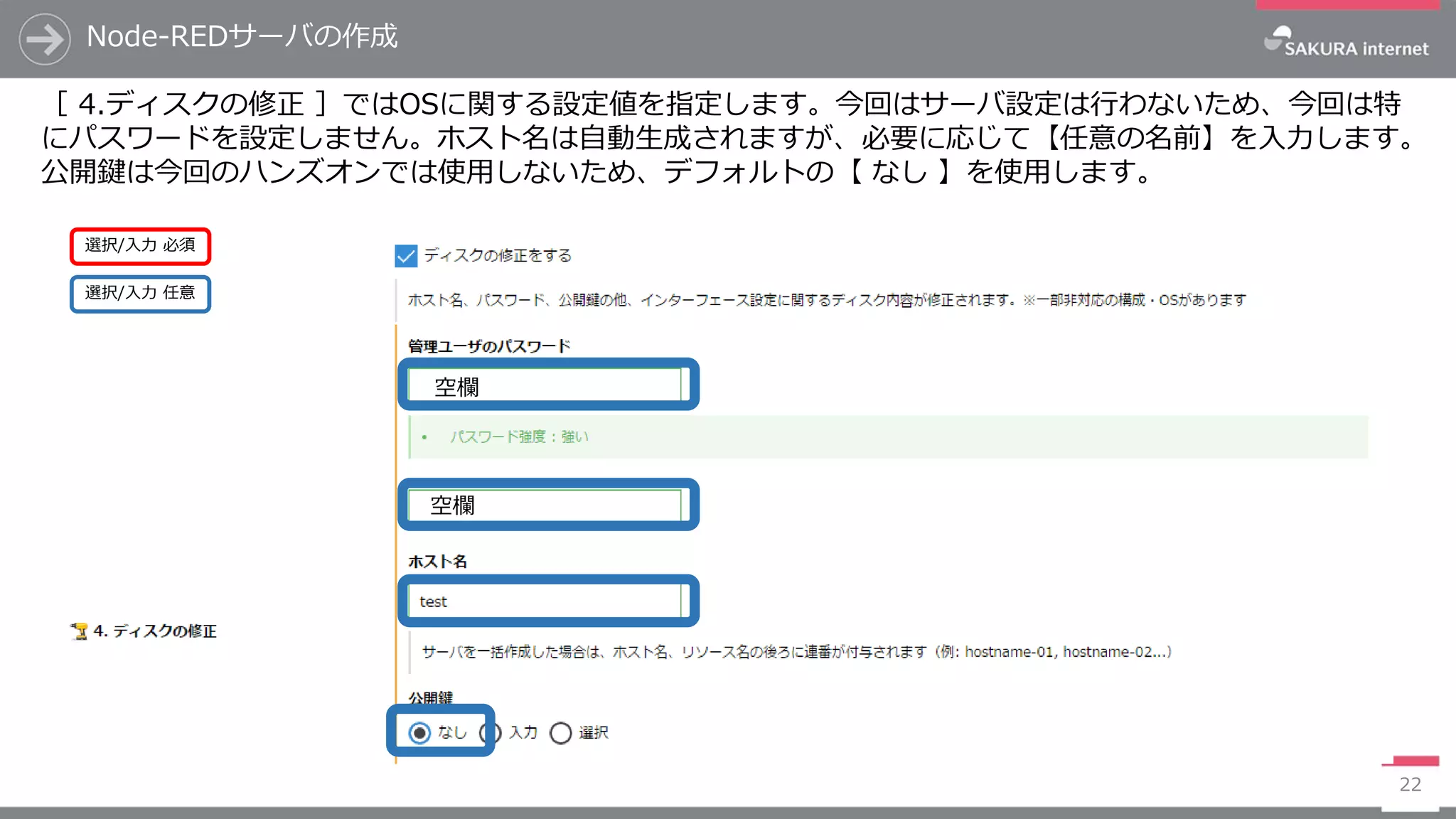 Node-REDサーバの作成
22
［ 4.ディスクの修正 ］ではOSに関する設定値を指定します。今回はサーバ設定は行わないため、今回は特
にパスワードを設定しません。ホスト名は自動生成されますが、必要に応じて【任意の名前】を入力します。
公開鍵は今回のハンズオンでは使用しないため、デフォルトの【 なし 】を使用します。
選択/入力 任意
選択/入力 必須
空欄
空欄
 
