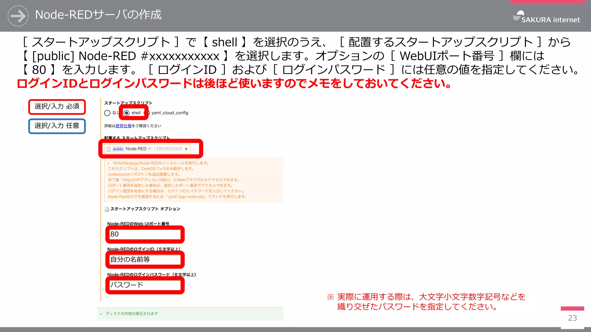 Node-REDサーバの作成
23
［ スタートアップスクリプト ］で【 shell 】を選択のうえ、［ 配置するスタートアップスクリプト ］から
【 [public] Node-RED #xxxxxxxxxxx 】を選択します。オプションの［ WebUIポート番号 ］欄には
【 80 】を入力します。［ ログインID ］および［ ログインパスワード ］には任意の値を指定してください。
ログインIDとログインパスワードは後ほど使いますのでメモをしておいてください。
選択/入力 任意
選択/入力 必須
80
自分の名前等
パスワード
※ 実際に運用する際は、大文字小文字数字記号などを
織り交ぜたパスワードを指定してください。
 