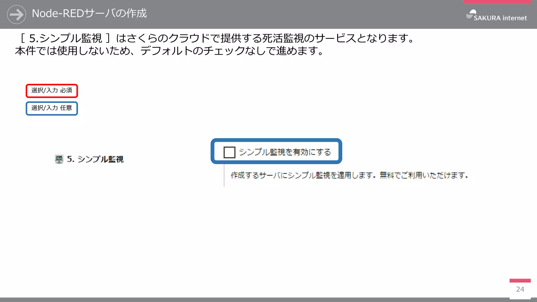 Node-REDサーバの作成
24
［ 5.シンプル監視 ］はさくらのクラウドで提供する死活監視のサービスとなります。
本件では使用しないため、デフォルトのチェックなしで進めます。
選択/入力 任意
選択/入力 必須
 