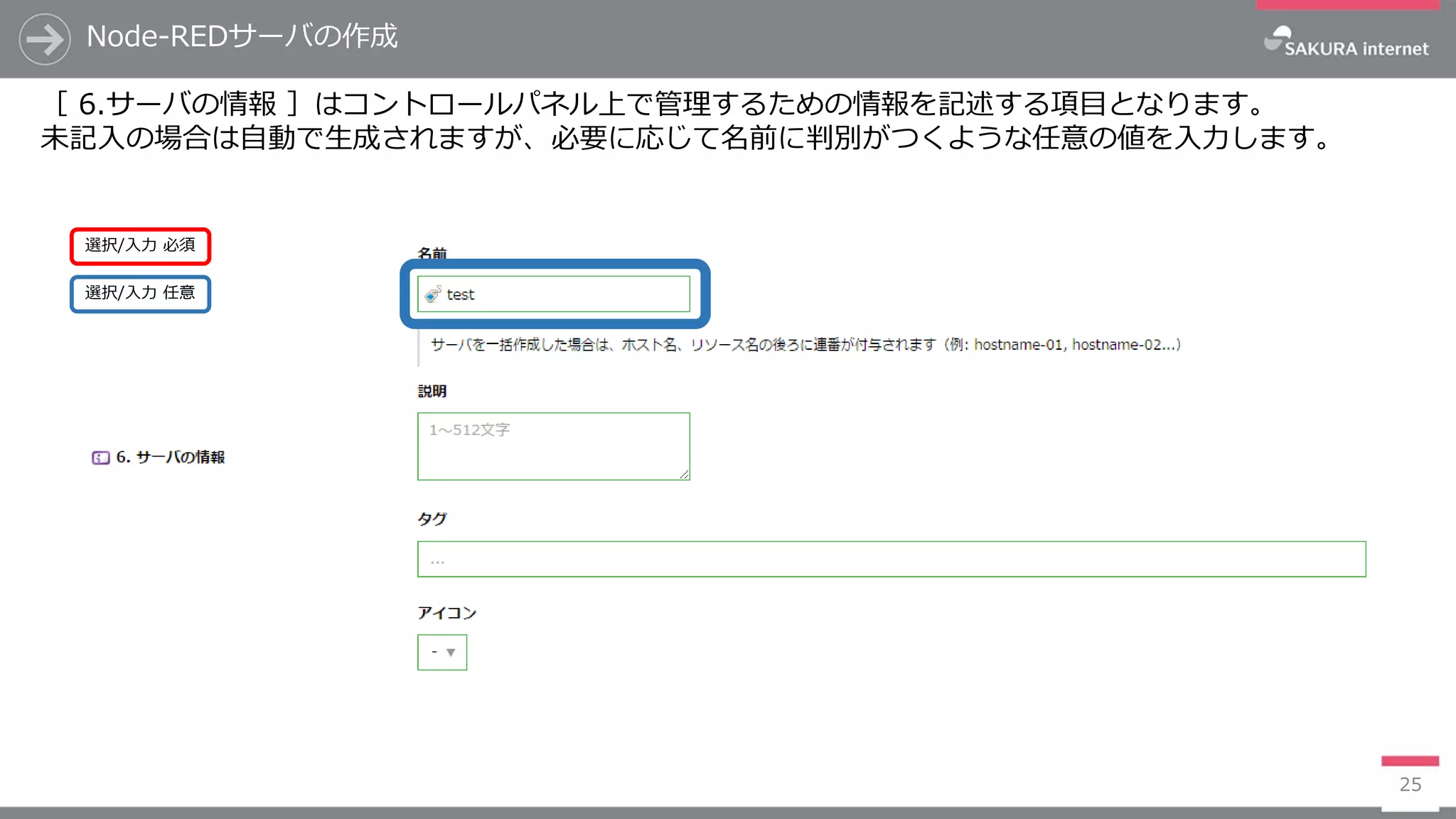 Node-REDサーバの作成
25
［ 6.サーバの情報 ］はコントロールパネル上で管理するための情報を記述する項目となります。
未記入の場合は自動で生成されますが、必要に応じて名前に判別がつくような任意の値を入力します。
選択/入力 任意
選択/入力 必須
 