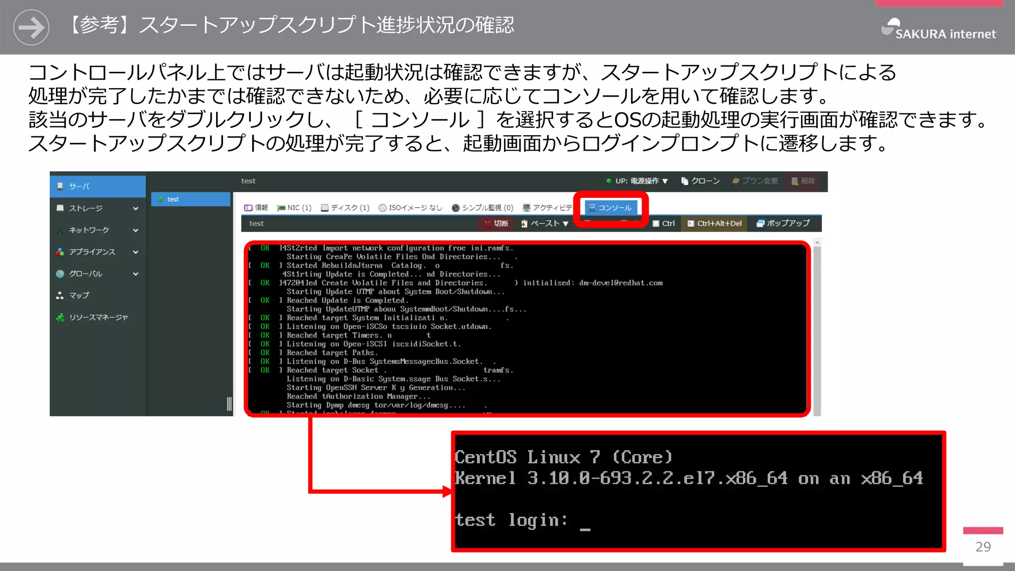 【参考】スタートアップスクリプト進捗状況の確認
29
コントロールパネル上ではサーバは起動状況は確認できますが、スタートアップスクリプトによる
処理が完了したかまでは確認できないため、必要に応じてコンソールを用いて確認します。
該当のサーバをダブルクリックし、［ コンソール ］を選択するとOSの起動処理の実行画面が確認できます。
スタートアップスクリプトの処理が完了すると、起動画面からログインプロンプトに遷移します。
 