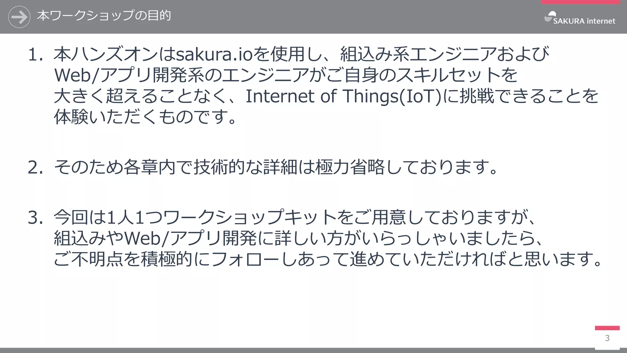 本ワークショップの目的
3
1. 本ハンズオンはsakura.ioを使用し、組込み系エンジニアおよび
Web/アプリ開発系のエンジニアがご自身のスキルセットを
大きく超えることなく、Internet of Things(IoT)に挑戦できることを
体験いただくものです。
2. そのため各章内で技術的な詳細は極力省略しております。
3. 今回は1人1つワークショップキットをご用意しておりますが、
組込みやWeb/アプリ開発に詳しい方がいらっしゃいましたら、
ご不明点を積極的にフォローしあって進めていただければと思います。
 