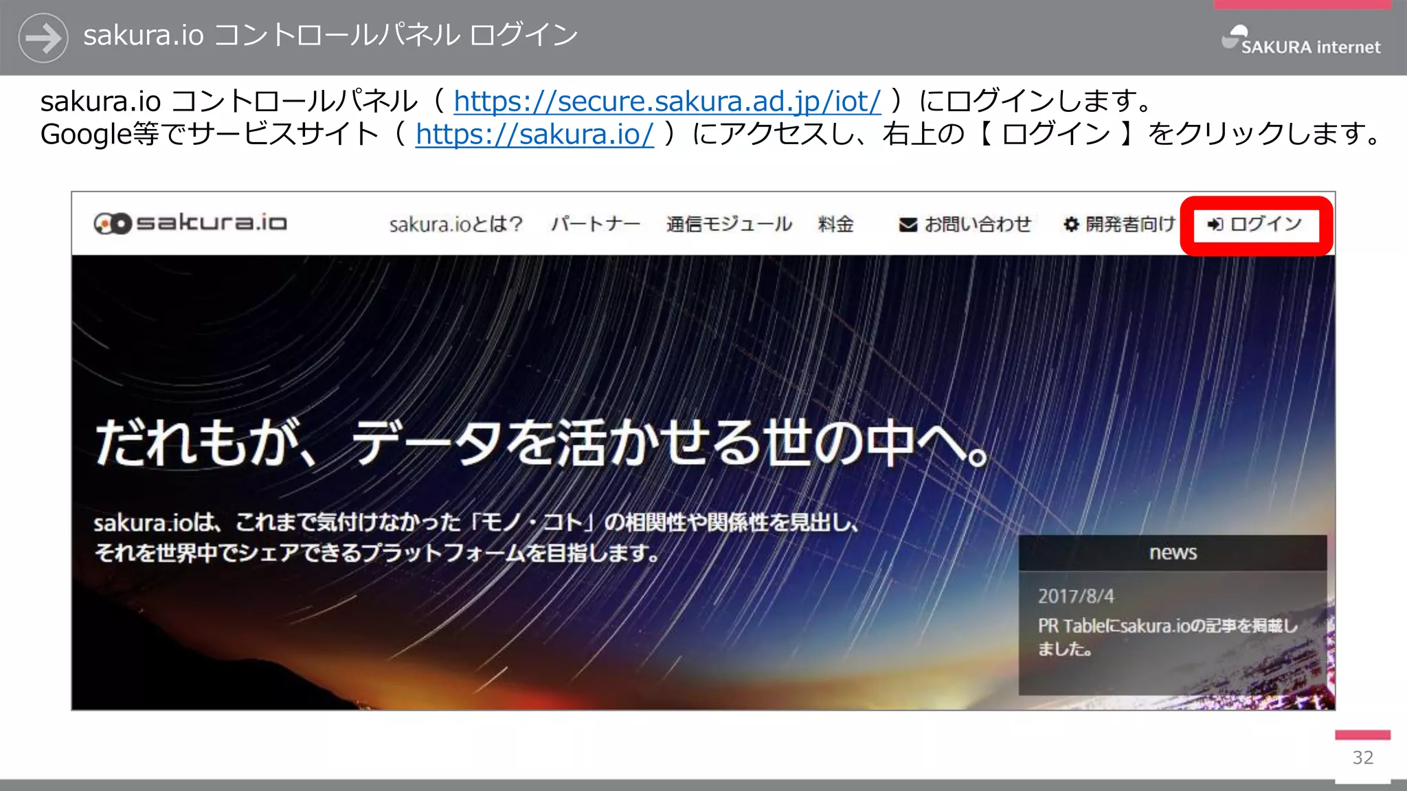 sakura.io コントロールパネル ログイン
32
sakura.io コントロールパネル（ https://secure.sakura.ad.jp/iot/ ）にログインします。
Google等でサービスサイト（ https://sakura.io/ ）にアクセスし、右上の【 ログイン 】をクリックします。
 