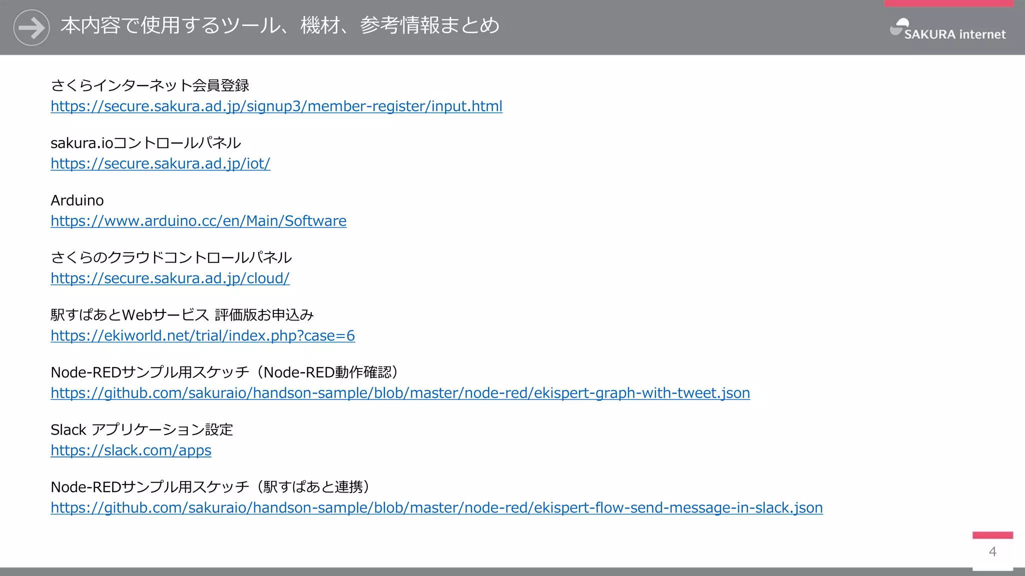 本内容で使用するツール、機材、参考情報まとめ
さくらインターネット会員登録
https://secure.sakura.ad.jp/signup3/member-register/input.html
sakura.ioコントロールパネル
https://secure.sakura.ad.jp/iot/
Arduino
https://www.arduino.cc/en/Main/Software
さくらのクラウドコントロールパネル
https://secure.sakura.ad.jp/cloud/
駅すぱあとWebサービス 評価版お申込み
https://ekiworld.net/trial/index.php?case=6
Node-REDサンプル用スケッチ（Node-RED動作確認）
https://github.com/sakuraio/handson-sample/blob/master/node-red/ekispert-graph-with-tweet.json
Slack アプリケーション設定
https://slack.com/apps
Node-REDサンプル用スケッチ（駅すぱあと連携）
https://github.com/sakuraio/handson-sample/blob/master/node-red/ekispert-flow-send-message-in-slack.json
4
 