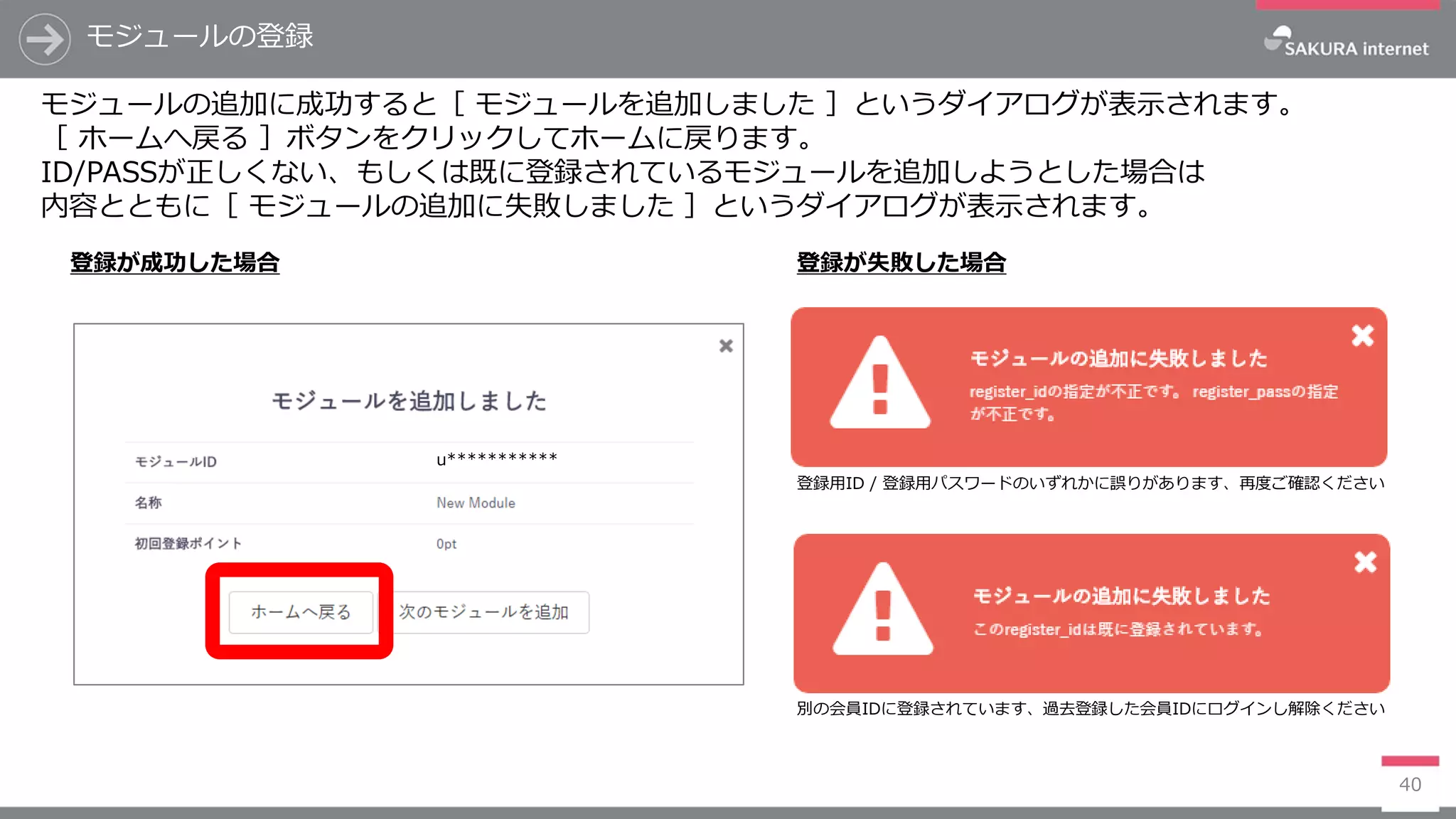 モジュールの登録
40
モジュールの追加に成功すると［ モジュールを追加しました ］というダイアログが表示されます。
［ ホームへ戻る ］ボタンをクリックしてホームに戻ります。
ID/PASSが正しくない、もしくは既に登録されているモジュールを追加しようとした場合は
内容とともに［ モジュールの追加に失敗しました ］というダイアログが表示されます。
登録が成功した場合 登録が失敗した場合
u***********
登録用ID / 登録用パスワードのいずれかに誤りがあります、再度ご確認ください
別の会員IDに登録されています、過去登録した会員IDにログインし解除ください
 