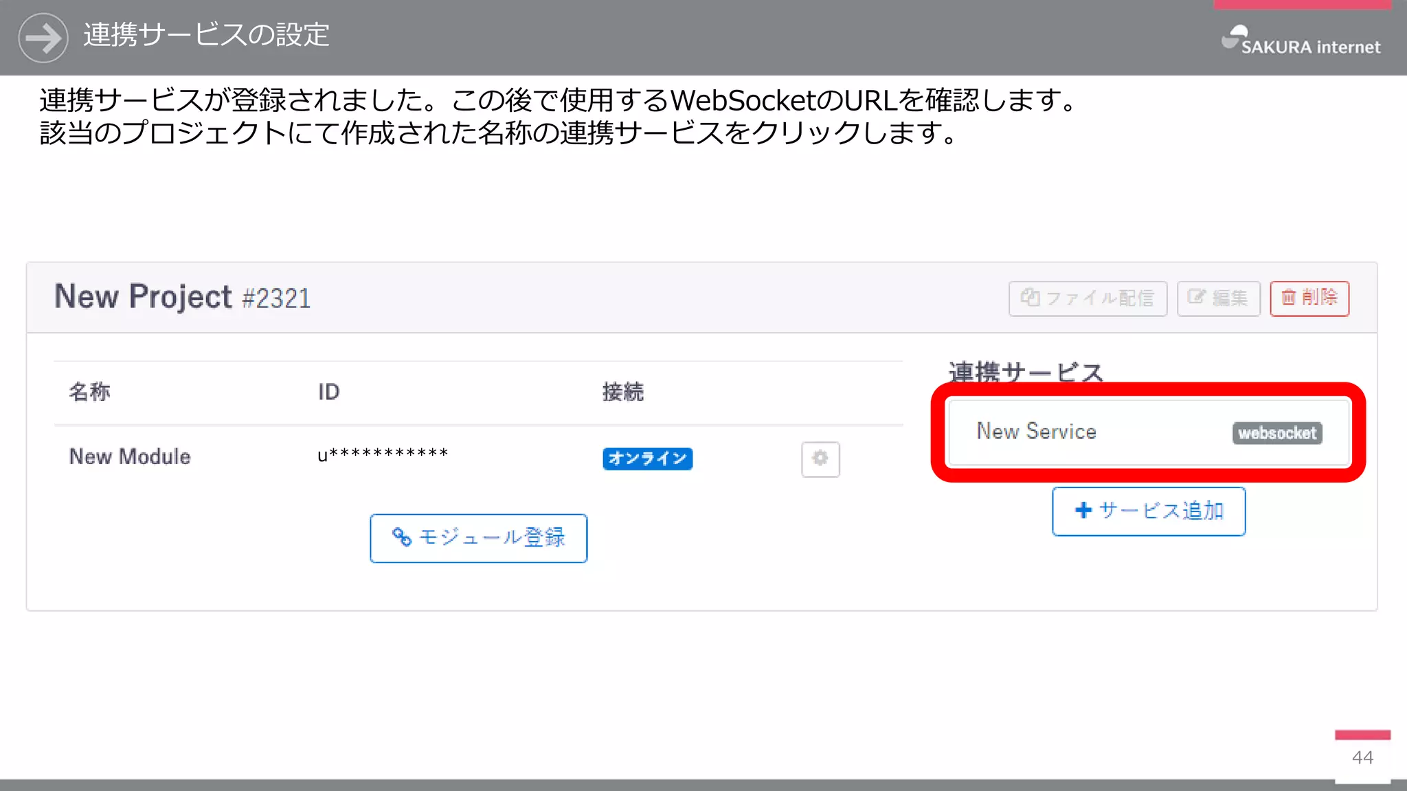 連携サービスの設定
44
連携サービスが登録されました。この後で使用するWebSocketのURLを確認します。
該当のプロジェクトにて作成された名称の連携サービスをクリックします。
u***********
 