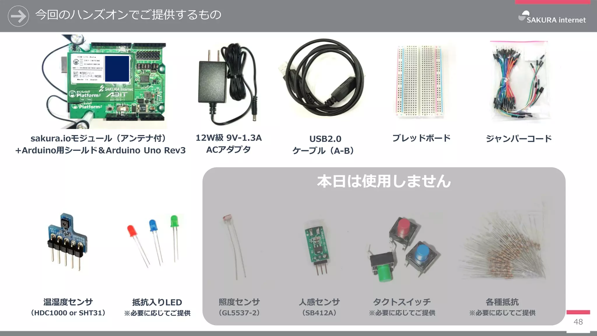 今回のハンズオンでご提供するもの
48
ジャンパーコードsakura.ioモジュール（アンテナ付）
+Arduino用シールド＆Arduino Uno Rev3
USB2.0
ケーブル（A-B）
12W級 9V-1.3A
ACアダプタ
ブレッドボード
人感センサ
（SB412A）
照度センサ
（GL5537-2）
温湿度センサ
（HDC1000 or SHT31）
各種抵抗
※必要に応じてご提供
タクトスイッチ
※必要に応じてご提供
抵抗入りLED
※必要に応じてご提供
本日は使用しません
 