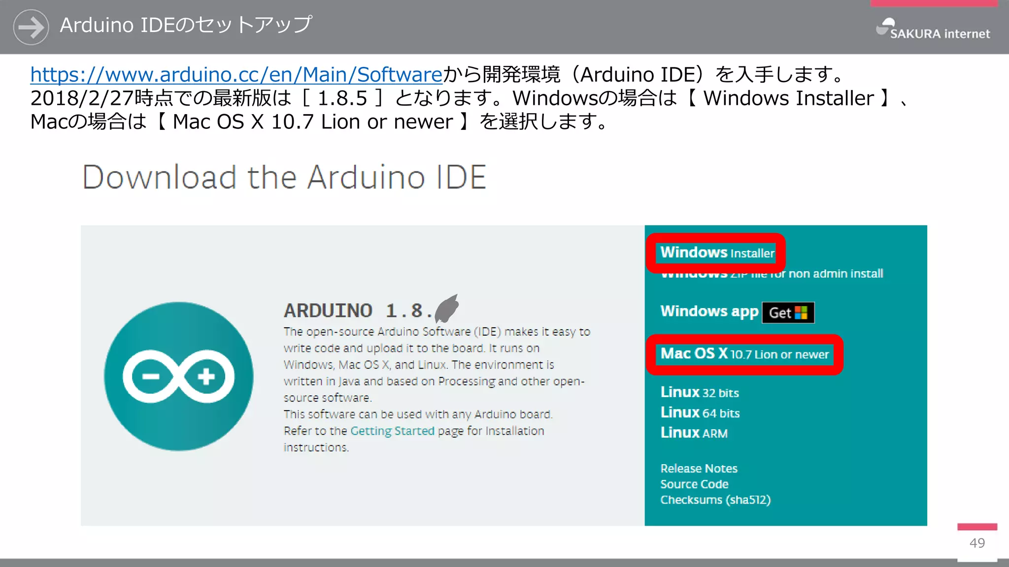 Arduino IDEのセットアップ
49
https://www.arduino.cc/en/Main/Softwareから開発環境（Arduino IDE）を入手します。
2018/2/27時点での最新版は［ 1.8.5 ］となります。Windowsの場合は【 Windows Installer 】、
Macの場合は【 Mac OS X 10.7 Lion or newer 】を選択します。
 