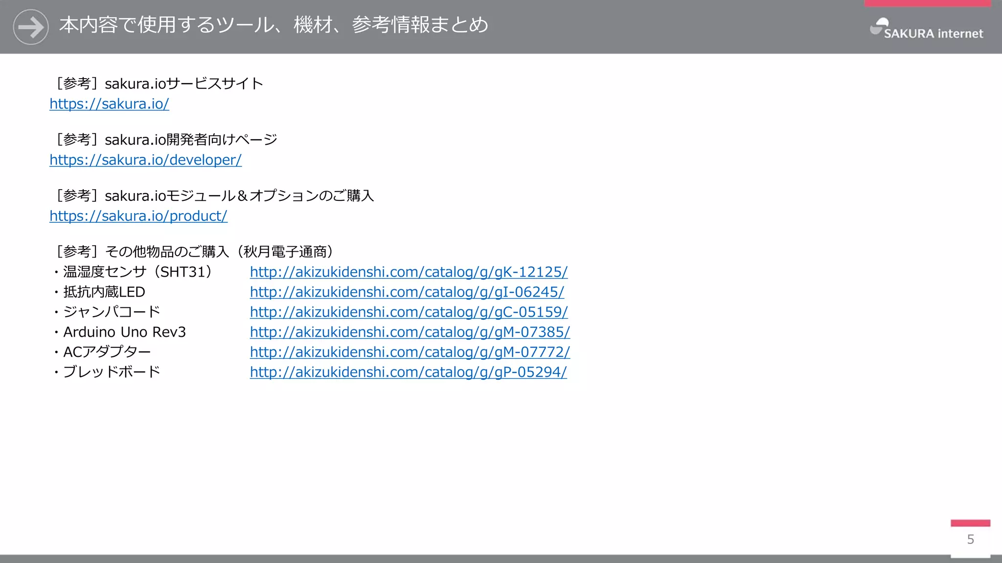 本内容で使用するツール、機材、参考情報まとめ
［参考］sakura.ioサービスサイト
https://sakura.io/
［参考］sakura.io開発者向けページ
https://sakura.io/developer/
［参考］sakura.ioモジュール＆オプションのご購入
https://sakura.io/product/
［参考］その他物品のご購入（秋月電子通商）
・温湿度センサ（SHT31） http://akizukidenshi.com/catalog/g/gK-12125/
・抵抗内蔵LED http://akizukidenshi.com/catalog/g/gI-06245/
・ジャンパコード http://akizukidenshi.com/catalog/g/gC-05159/
・Arduino Uno Rev3 http://akizukidenshi.com/catalog/g/gM-07385/
・ACアダプター http://akizukidenshi.com/catalog/g/gM-07772/
・ブレッドボード http://akizukidenshi.com/catalog/g/gP-05294/
5
 