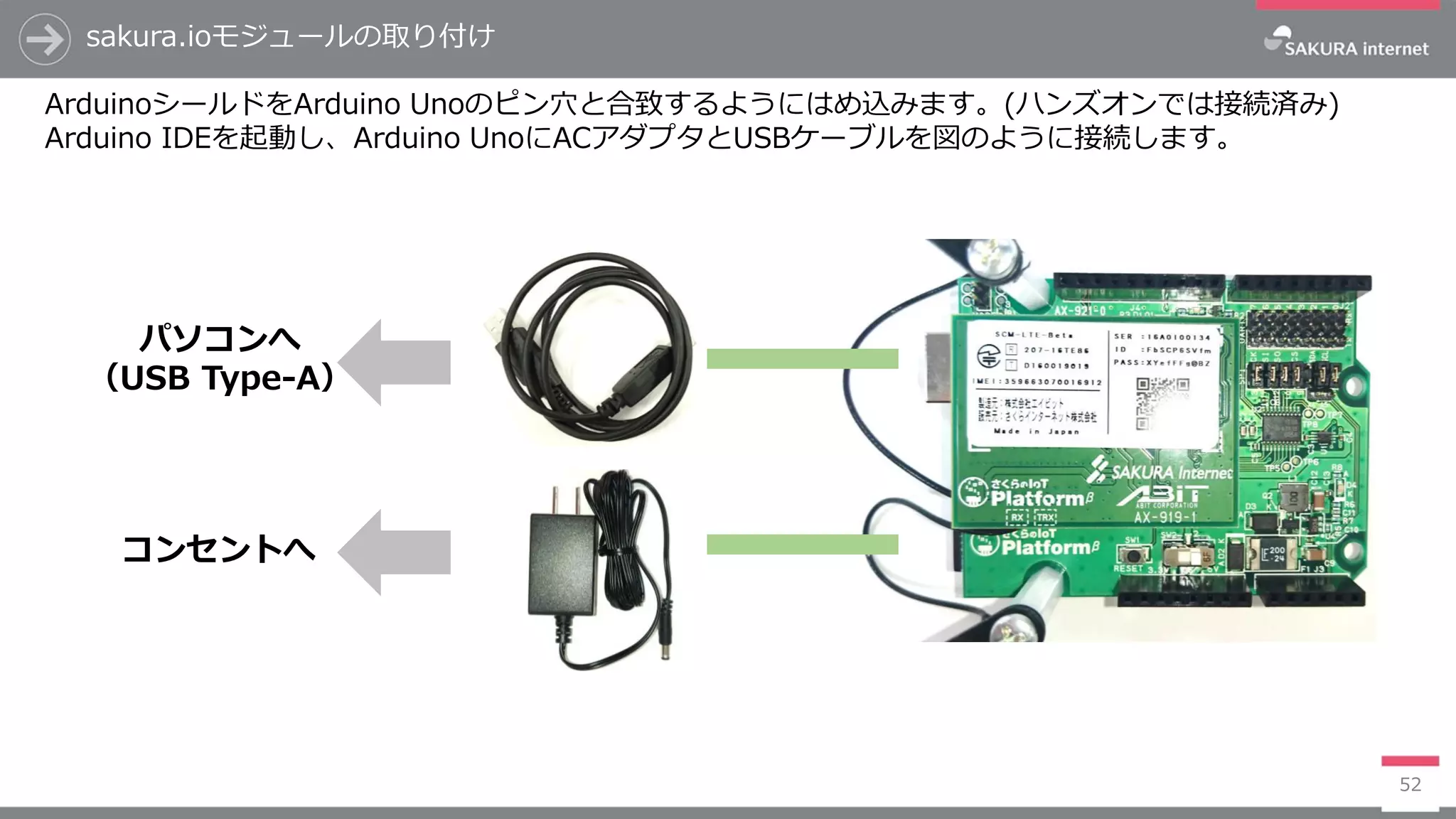 sakura.ioモジュールの取り付け
52
ArduinoシールドをArduino Unoのピン穴と合致するようにはめ込みます。(ハンズオンでは接続済み)
Arduino IDEを起動し、Arduino UnoにACアダプタとUSBケーブルを図のように接続します。
コンセントへ
パソコンへ
（USB Type-A）
 