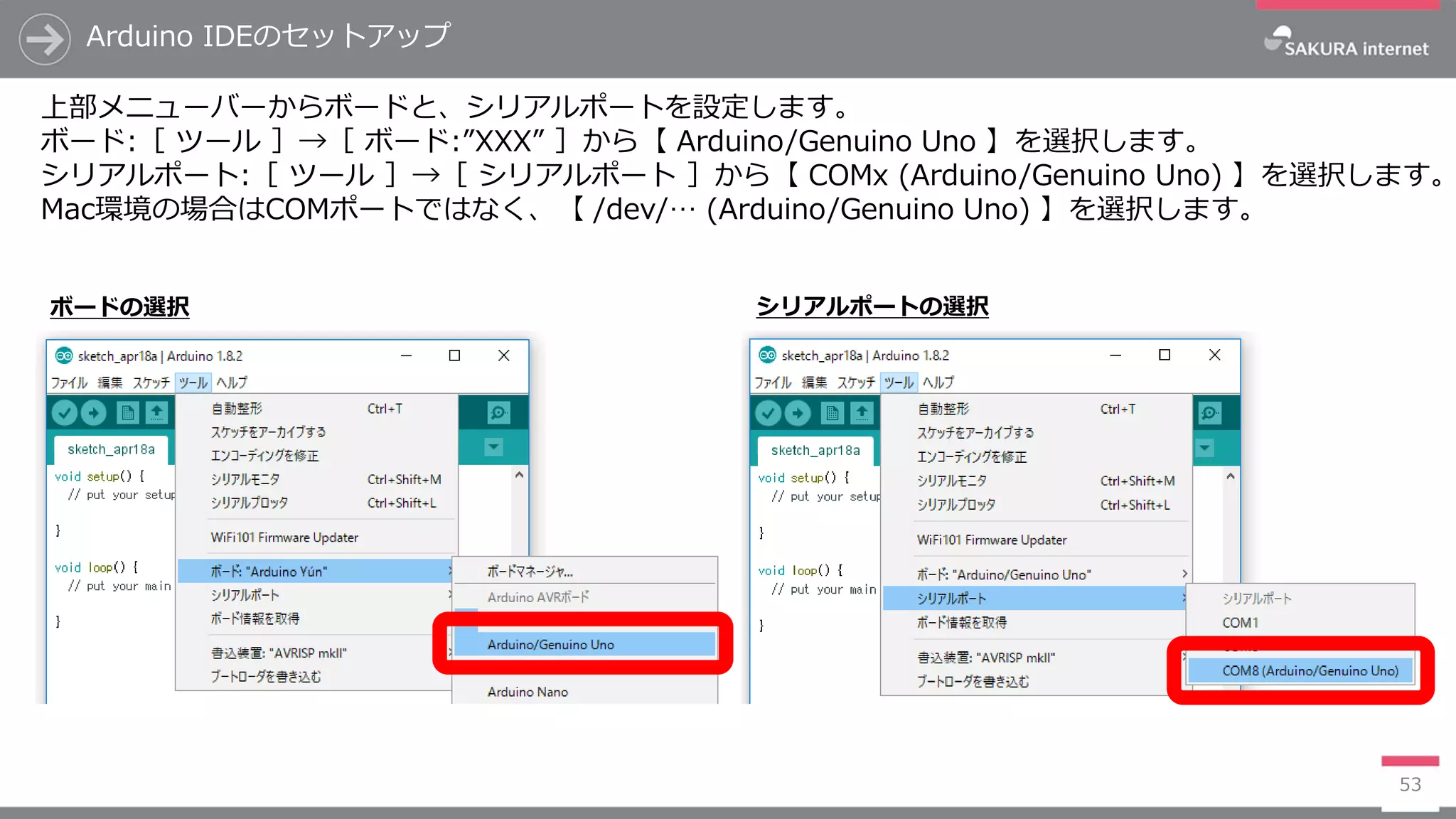 Arduino IDEのセットアップ
53
上部メニューバーからボードと、シリアルポートを設定します。
ボード:［ ツール ］→［ ボード:”XXX” ］から【 Arduino/Genuino Uno 】を選択します。
シリアルポート:［ ツール ］→［ シリアルポート ］から【 COMx (Arduino/Genuino Uno) 】を選択します。
Mac環境の場合はCOMポートではなく、【 /dev/… (Arduino/Genuino Uno) 】を選択します。
ボードの選択 シリアルポートの選択
 