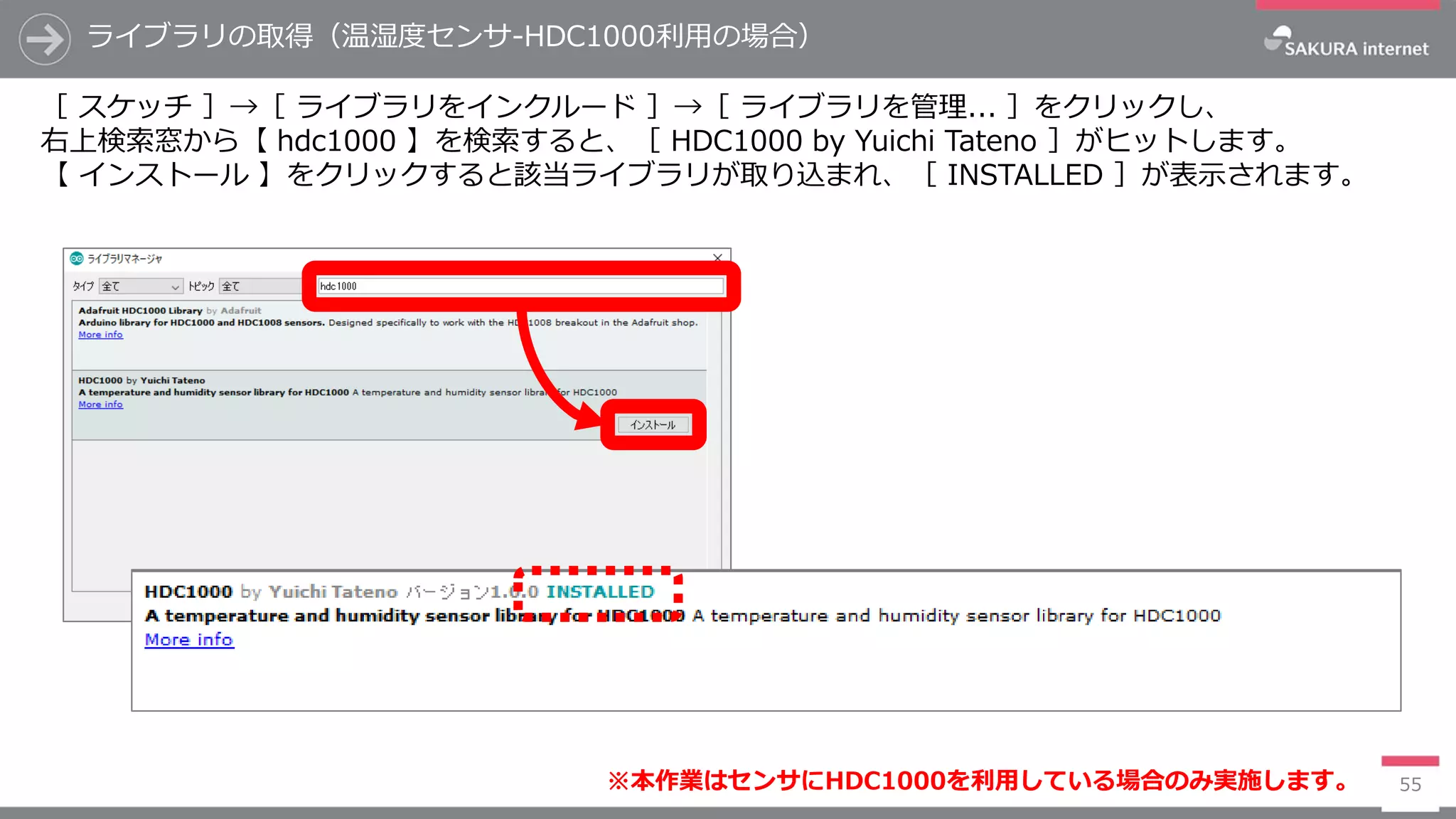 ライブラリの取得（温湿度センサ-HDC1000利用の場合）
55
［ スケッチ ］→［ ライブラリをインクルード ］→［ ライブラリを管理... ］をクリックし、
右上検索窓から【 hdc1000 】を検索すると、［ HDC1000 by Yuichi Tateno ］がヒットします。
【 インストール 】をクリックすると該当ライブラリが取り込まれ、［ INSTALLED ］が表示されます。
※本作業はセンサにHDC1000を利用している場合のみ実施します。
 