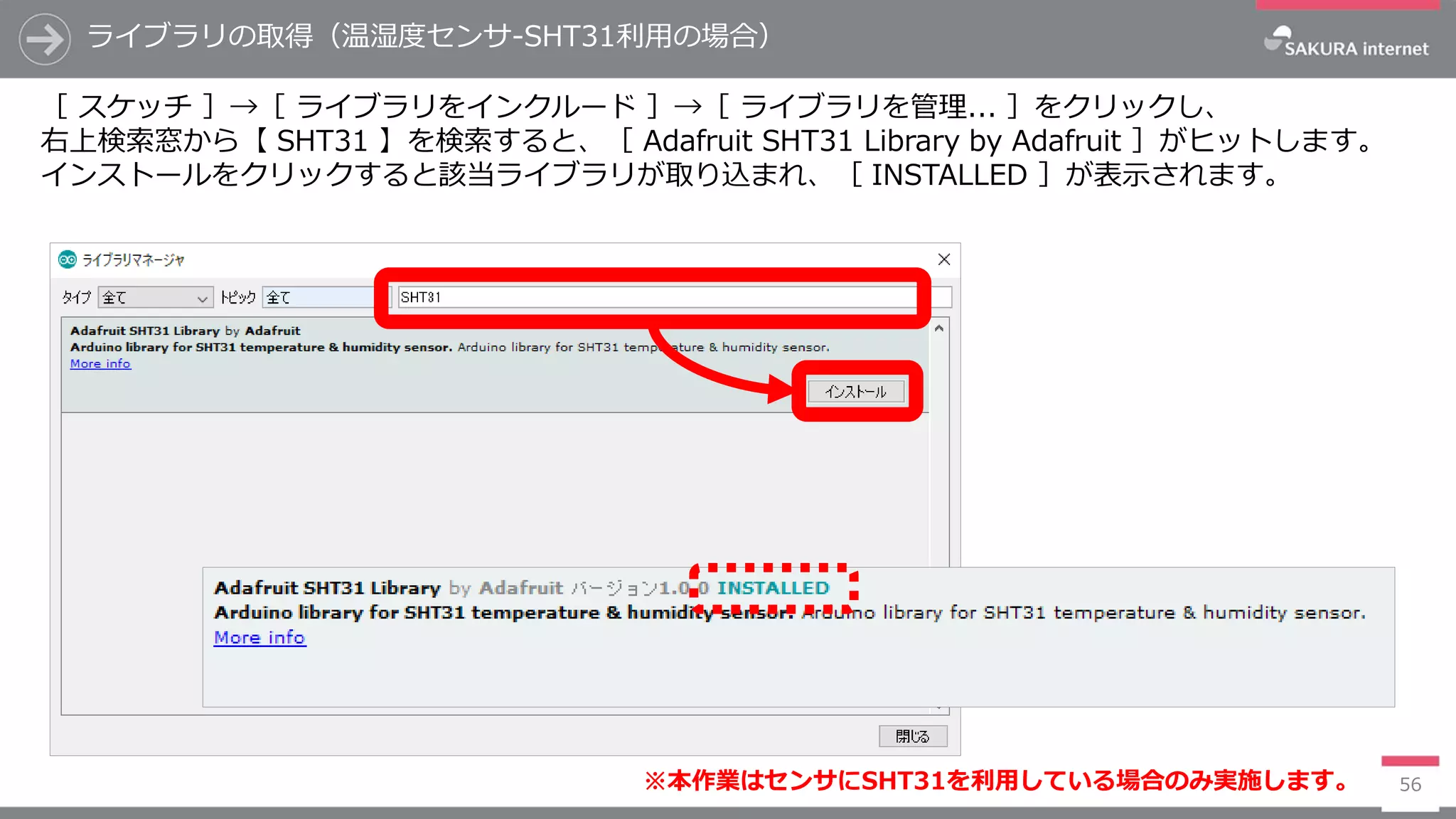 ライブラリの取得（温湿度センサ-SHT31利用の場合）
56
［ スケッチ ］→［ ライブラリをインクルード ］→［ ライブラリを管理... ］をクリックし、
右上検索窓から【 SHT31 】を検索すると、［ Adafruit SHT31 Library by Adafruit ］がヒットします。
インストールをクリックすると該当ライブラリが取り込まれ、［ INSTALLED ］が表示されます。
※本作業はセンサにSHT31を利用している場合のみ実施します。
 