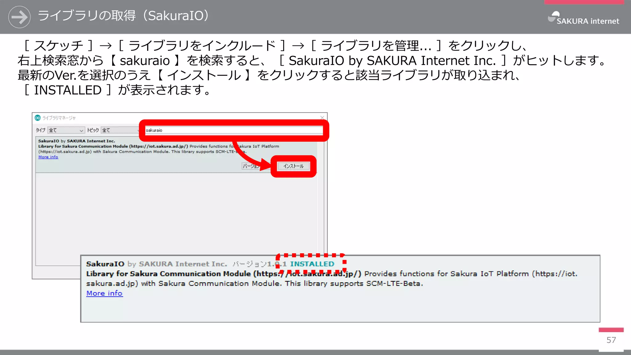 ライブラリの取得（SakuraIO）
57
［ スケッチ ］→［ ライブラリをインクルード ］→［ ライブラリを管理... ］をクリックし、
右上検索窓から【 sakuraio 】を検索すると、［ SakuraIO by SAKURA Internet Inc. ］がヒットします。
最新のVer.を選択のうえ【 インストール 】をクリックすると該当ライブラリが取り込まれ、
［ INSTALLED ］が表示されます。
 