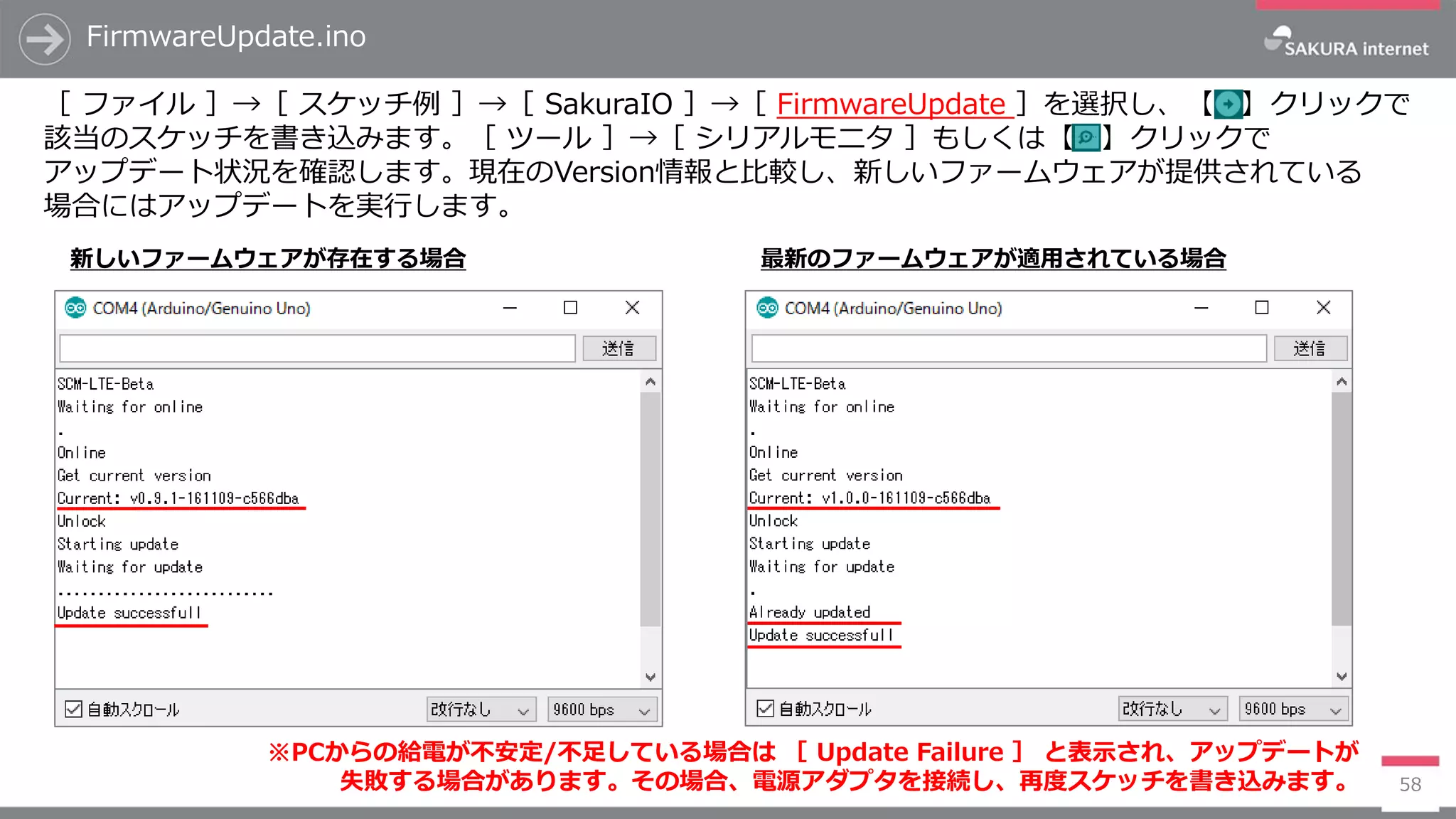 FirmwareUpdate.ino
58
［ ファイル ］→［ スケッチ例 ］→［ SakuraIO ］→［ FirmwareUpdate ］を選択し、【 】クリックで
該当のスケッチを書き込みます。［ ツール ］→［ シリアルモニタ ］もしくは【 】クリックで
アップデート状況を確認します。現在のVersion情報と比較し、新しいファームウェアが提供されている
場合にはアップデートを実行します。
新しいファームウェアが存在する場合 最新のファームウェアが適用されている場合
※PCからの給電が不安定/不足している場合は ［ Update Failure ］ と表示され、アップデートが
失敗する場合があります。その場合、電源アダプタを接続し、再度スケッチを書き込みます。
 