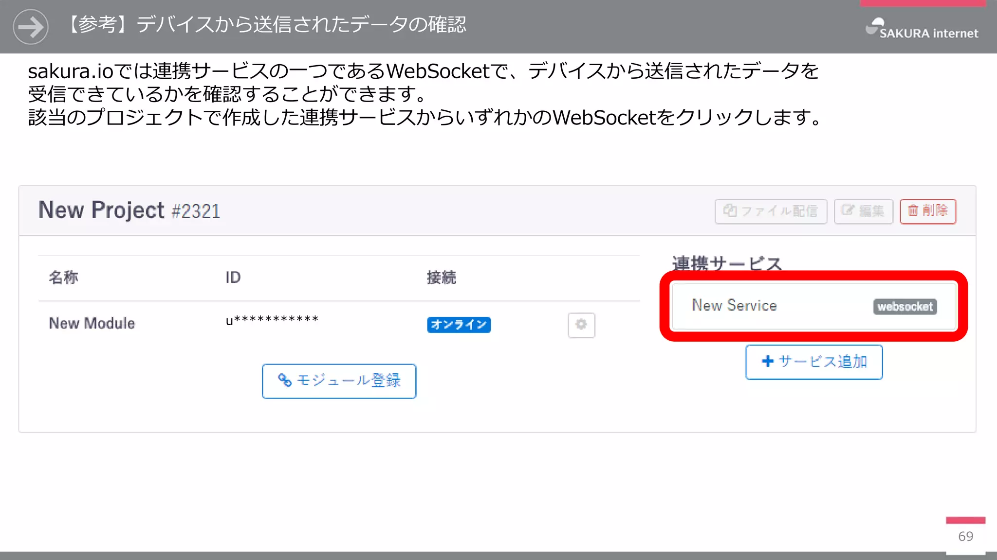 【参考】デバイスから送信されたデータの確認
69
sakura.ioでは連携サービスの一つであるWebSocketで、デバイスから送信されたデータを
受信できているかを確認することができます。
該当のプロジェクトで作成した連携サービスからいずれかのWebSocketをクリックします。
u***********
 