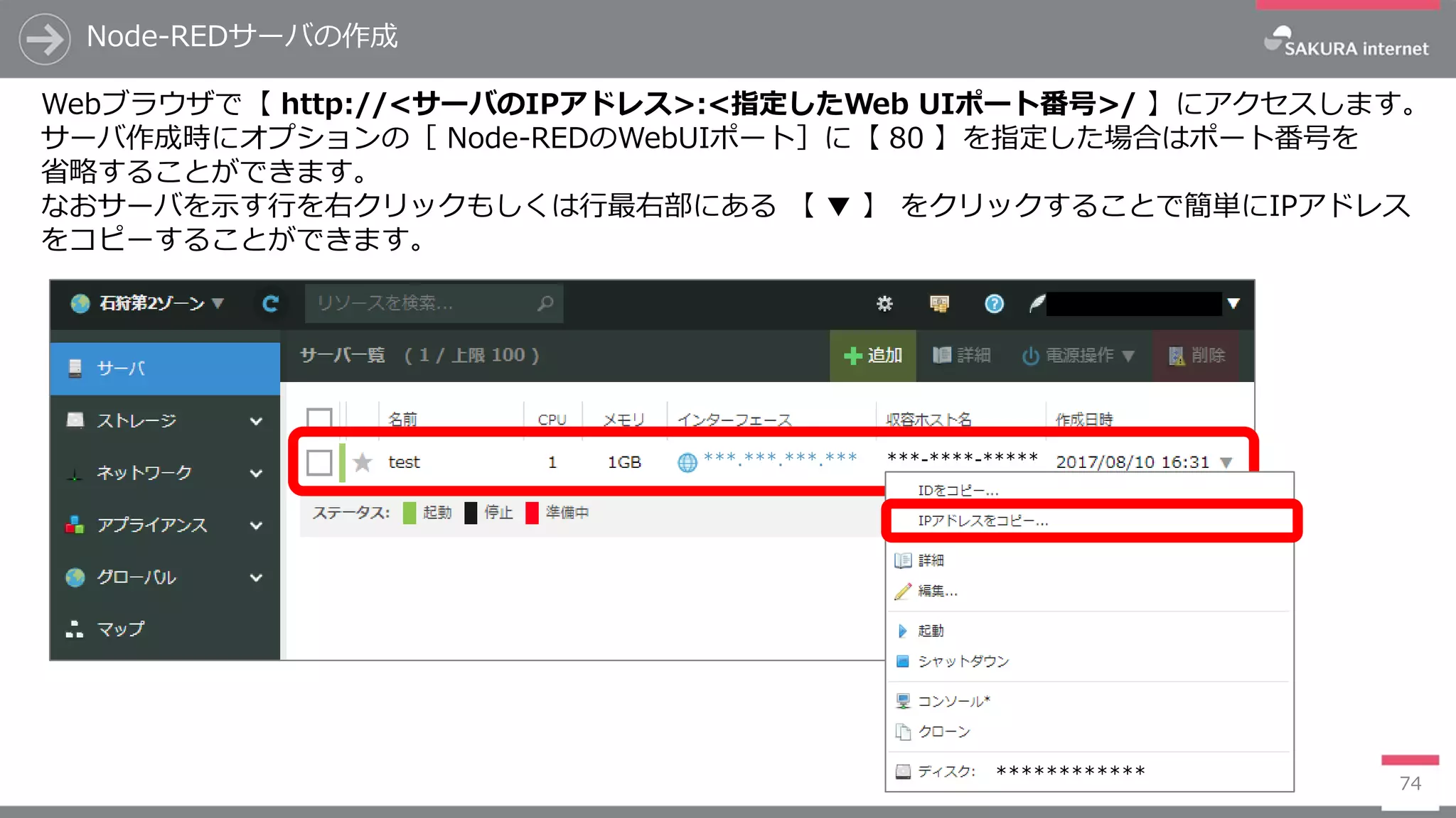 Node-REDサーバの作成
74
Webブラウザで【 http://<サーバのIPアドレス>:<指定したWeb UIポート番号>/ 】にアクセスします。
サーバ作成時にオプションの［ Node-REDのWebUIポート］に【 80 】を指定した場合はポート番号を
省略することができます。
なおサーバを示す行を右クリックもしくは行最右部にある 【 ▼ 】 をクリックすることで簡単にIPアドレス
をコピーすることができます。
***.***.***.*** ***-****-*****
************
 