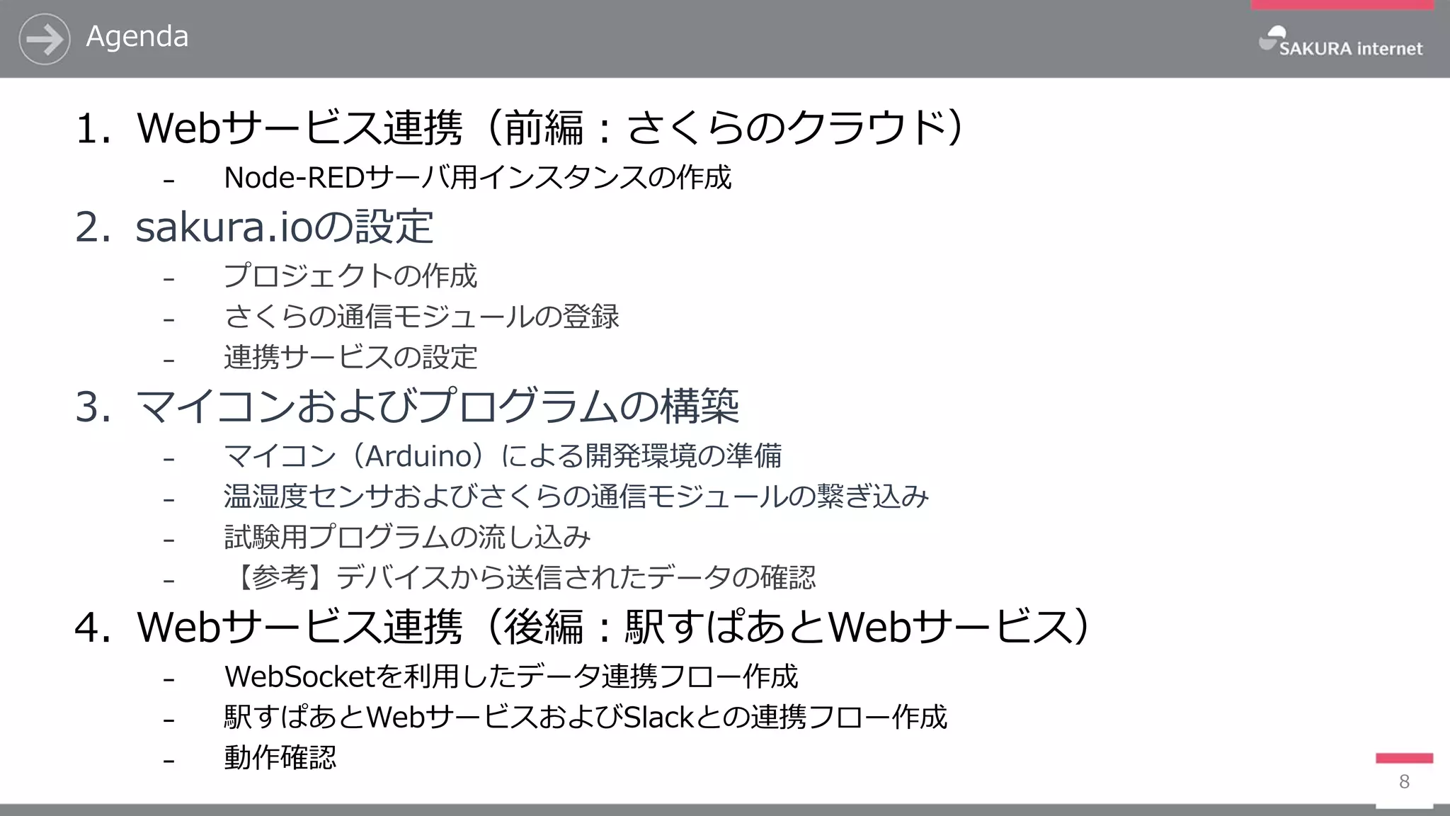 Agenda
8
1. Webサービス連携（前編：さくらのクラウド）
₋ Node-REDサーバ用インスタンスの作成
2. sakura.ioの設定
₋ プロジェクトの作成
₋ さくらの通信モジュールの登録
₋ 連携サービスの設定
3. マイコンおよびプログラムの構築
₋ マイコン（Arduino）による開発環境の準備
₋ 温湿度センサおよびさくらの通信モジュールの繋ぎ込み
₋ 試験用プログラムの流し込み
₋ 【参考】デバイスから送信されたデータの確認
4. Webサービス連携（後編：駅すぱあとWebサービス）
₋ WebSocketを利用したデータ連携フロー作成
₋ 駅すぱあとWebサービスおよびSlackとの連携フロー作成
₋ 動作確認
 