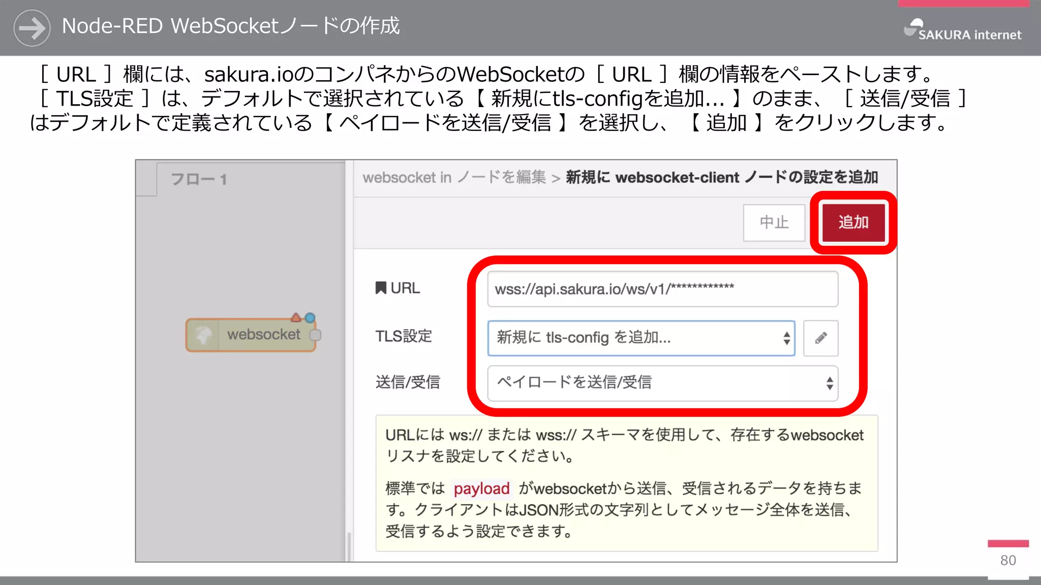 Node-RED WebSocketノードの作成
80
［ URL ］欄には、sakura.ioのコンパネからのWebSocketの［ URL ］欄の情報をペーストします。
［ TLS設定 ］は、デフォルトで選択されている【 新規にtls-configを追加... 】のまま、［ 送信/受信 ］
はデフォルトで定義されている【 ペイロードを送信/受信 】を選択し、【 追加 】をクリックします。
 