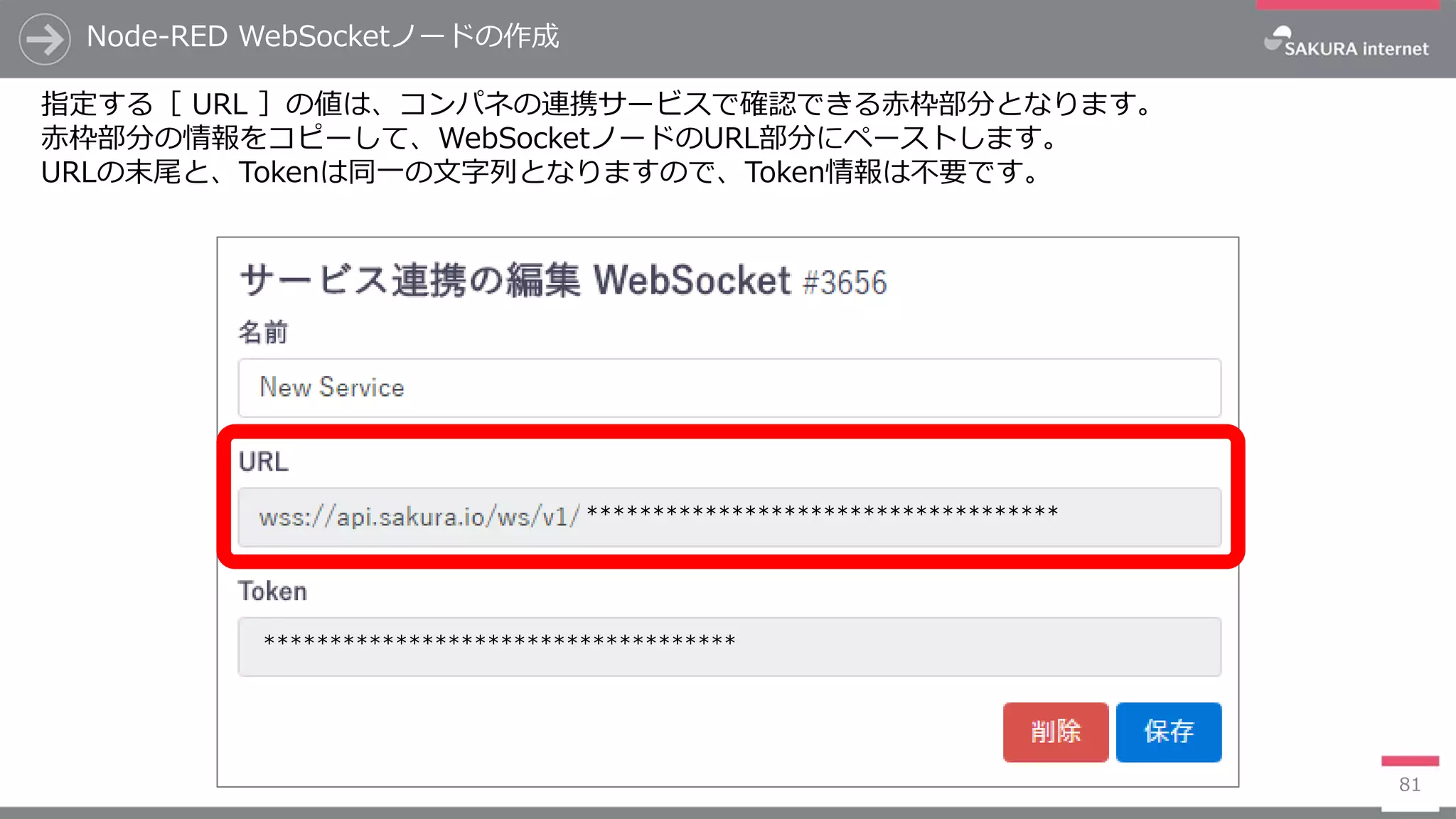 Node-RED WebSocketノードの作成
81
指定する［ URL ］の値は、コンパネの連携サービスで確認できる赤枠部分となります。
赤枠部分の情報をコピーして、WebSocketノードのURL部分にペーストします。
URLの末尾と、Tokenは同一の文字列となりますので、Token情報は不要です。
************************************
************************************
 