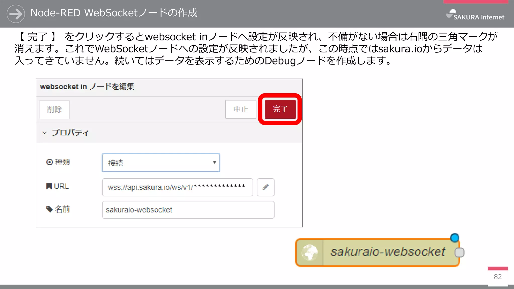 *************
Node-RED WebSocketノードの作成
82
【 完了 】 をクリックするとwebsocket inノードへ設定が反映され、不備がない場合は右隅の三角マークが
消えます。これでWebSocketノードへの設定が反映されましたが、この時点ではsakura.ioからデータは
入ってきていません。続いてはデータを表示するためのDebugノードを作成します。
 