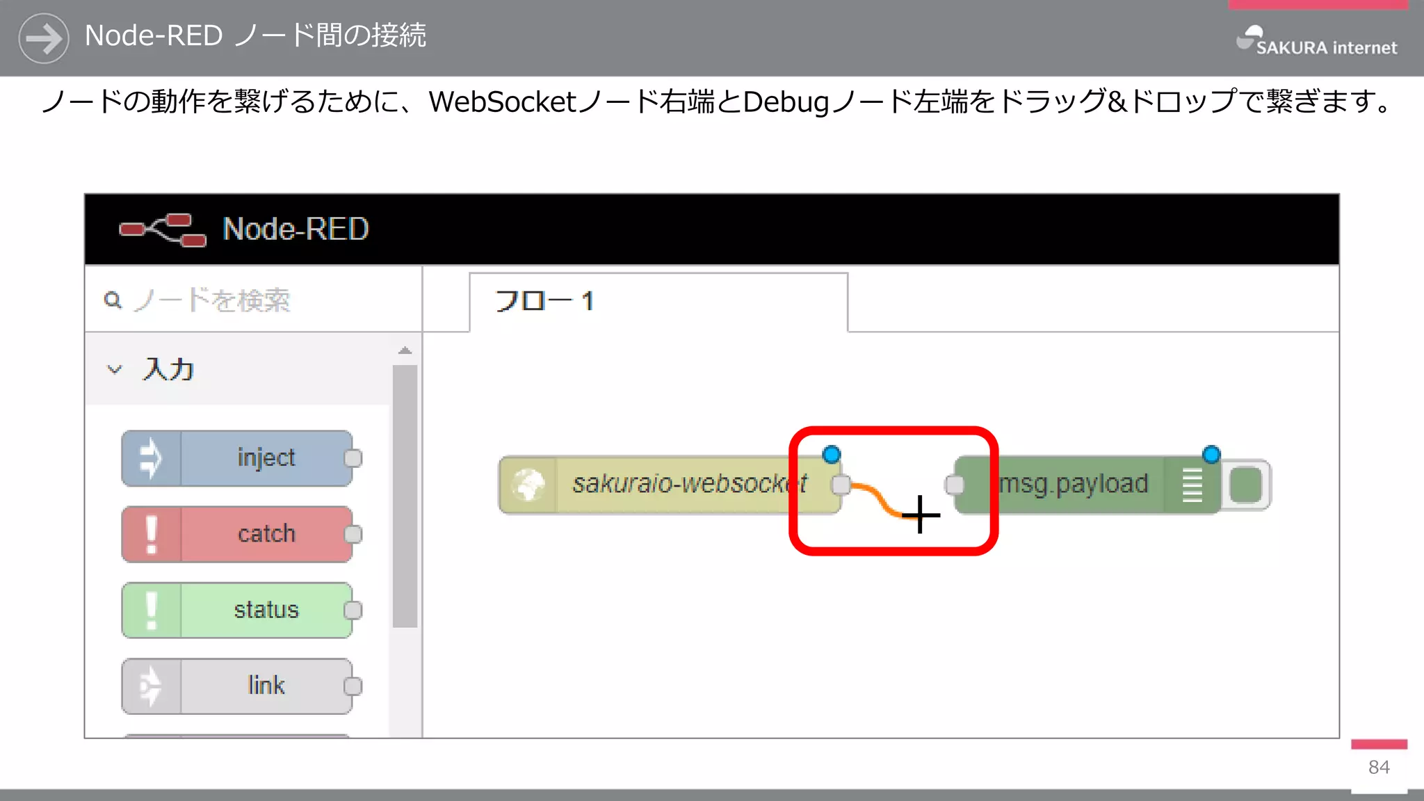 Node-RED ノード間の接続
84
ノードの動作を繋げるために、WebSocketノード右端とDebugノード左端をドラッグ&ドロップで繋ぎます。
 