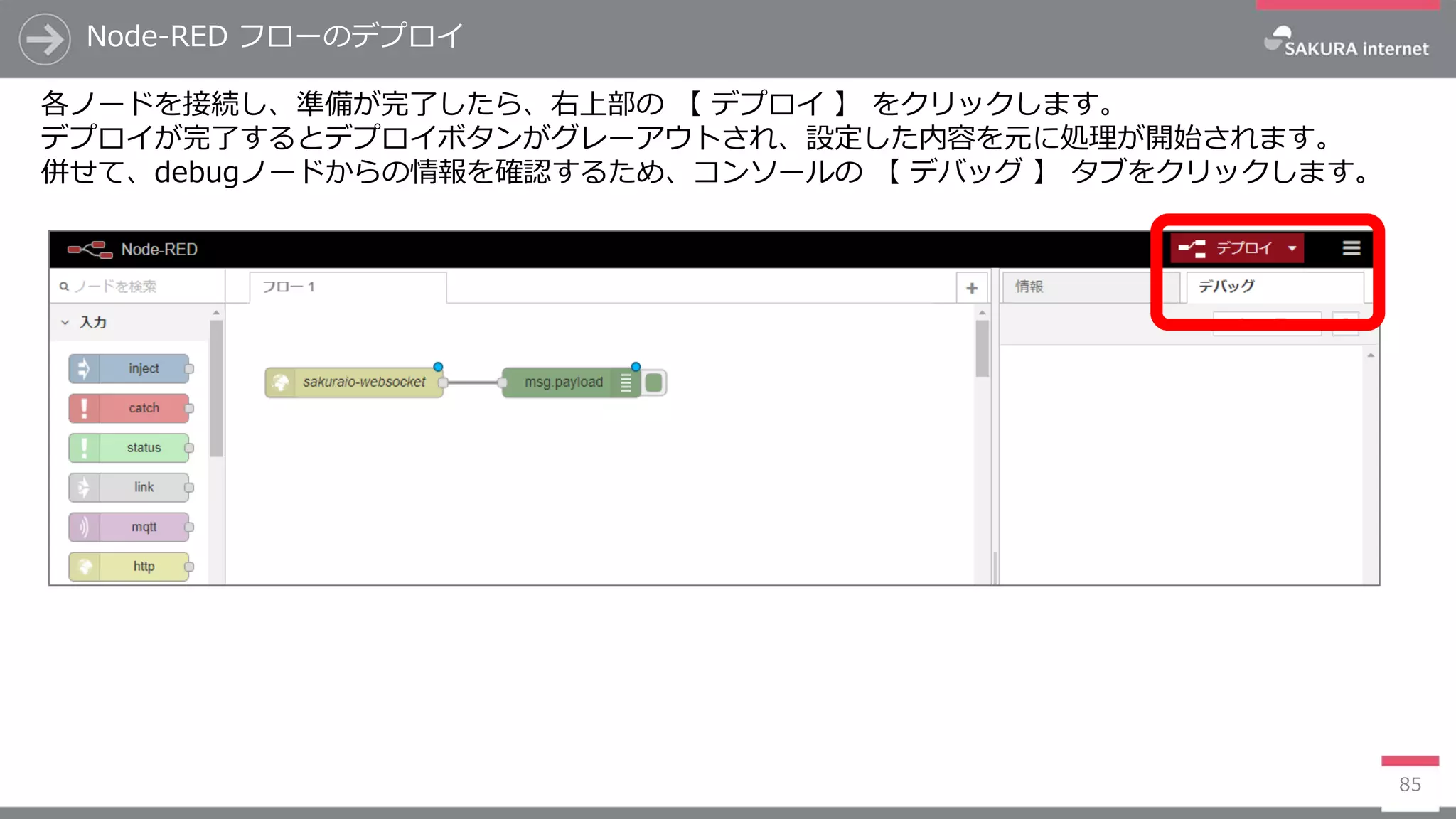 Node-RED フローのデプロイ
85
各ノードを接続し、準備が完了したら、右上部の 【 デプロイ 】 をクリックします。
デプロイが完了するとデプロイボタンがグレーアウトされ、設定した内容を元に処理が開始されます。
併せて、debugノードからの情報を確認するため、コンソールの 【 デバッグ 】 タブをクリックします。
 