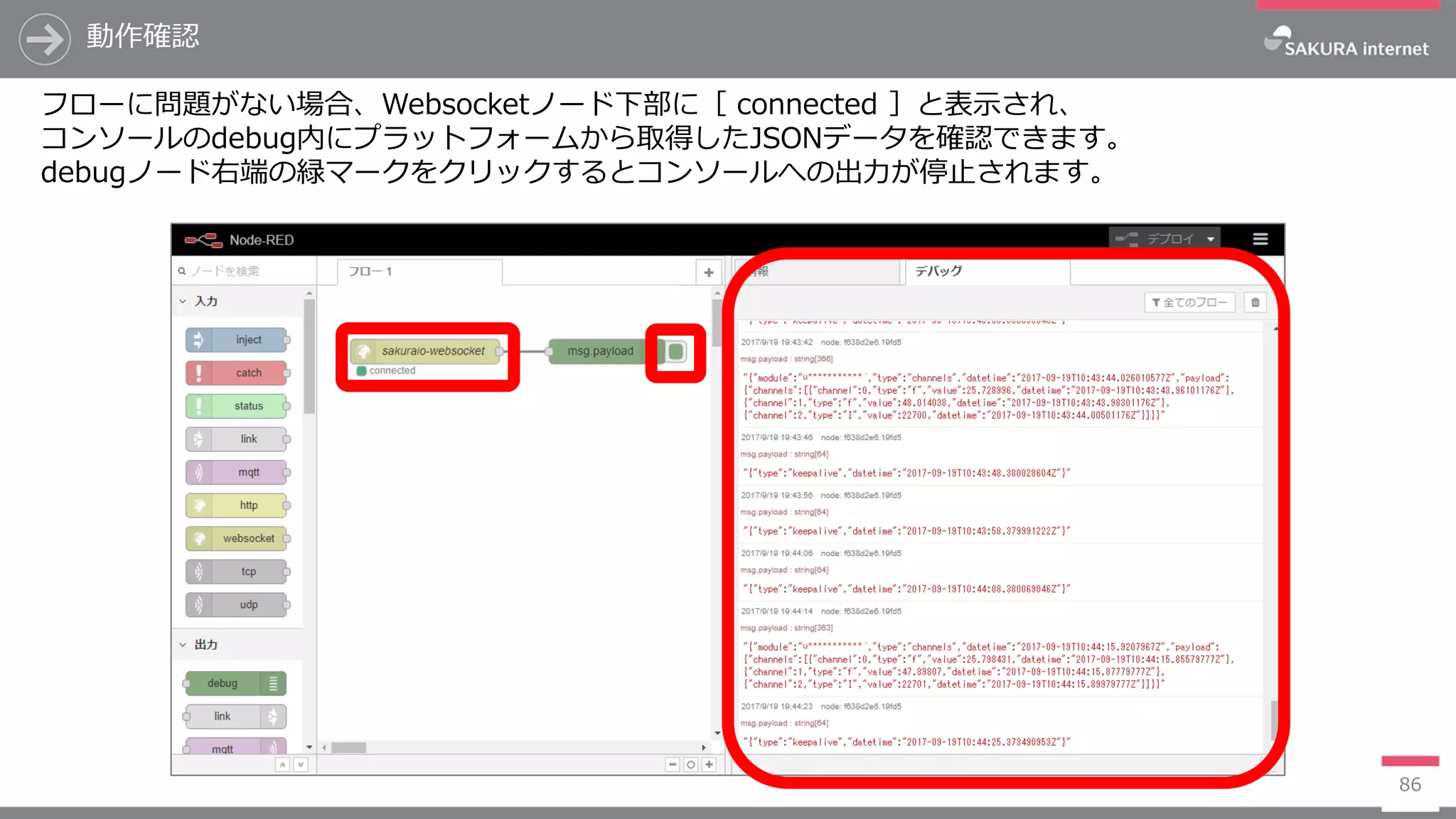 動作確認
86
フローに問題がない場合、Websocketノード下部に［ connected ］と表示され、
コンソールのdebug内にプラットフォームから取得したJSONデータを確認できます。
debugノード右端の緑マークをクリックするとコンソールへの出力が停止されます。
u***********
u***********
 