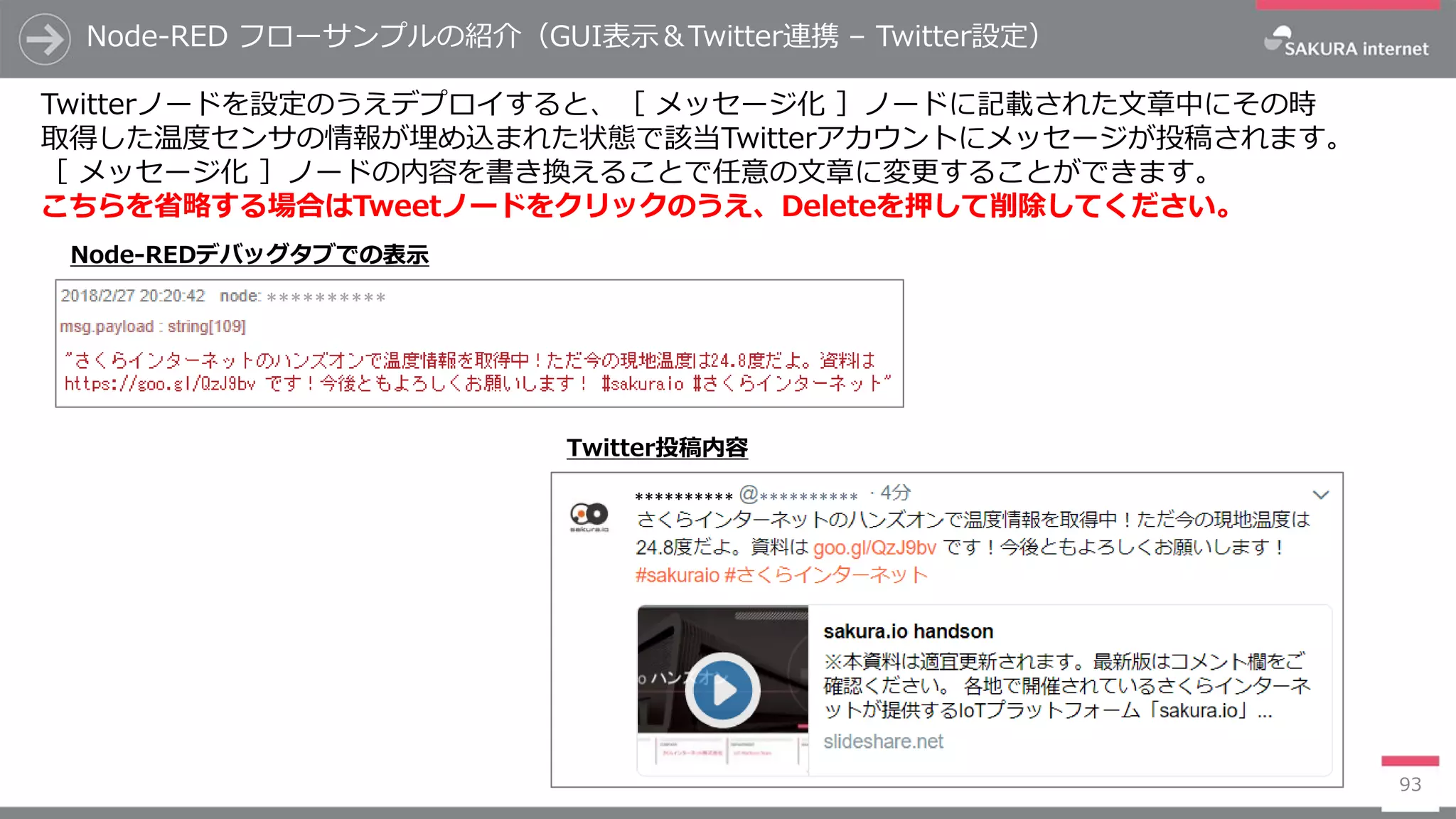Node-RED フローサンプルの紹介（GUI表示＆Twitter連携 – Twitter設定）
93
Twitterノードを設定のうえデプロイすると、［ メッセージ化 ］ノードに記載された文章中にその時
取得した温度センサの情報が埋め込まれた状態で該当Twitterアカウントにメッセージが投稿されます。
［ メッセージ化 ］ノードの内容を書き換えることで任意の文章に変更することができます。
こちらを省略する場合はTweetノードをクリックのうえ、Deleteを押して削除してください。
********** **********
**********
Node-REDデバッグタブでの表示
Twitter投稿内容
 