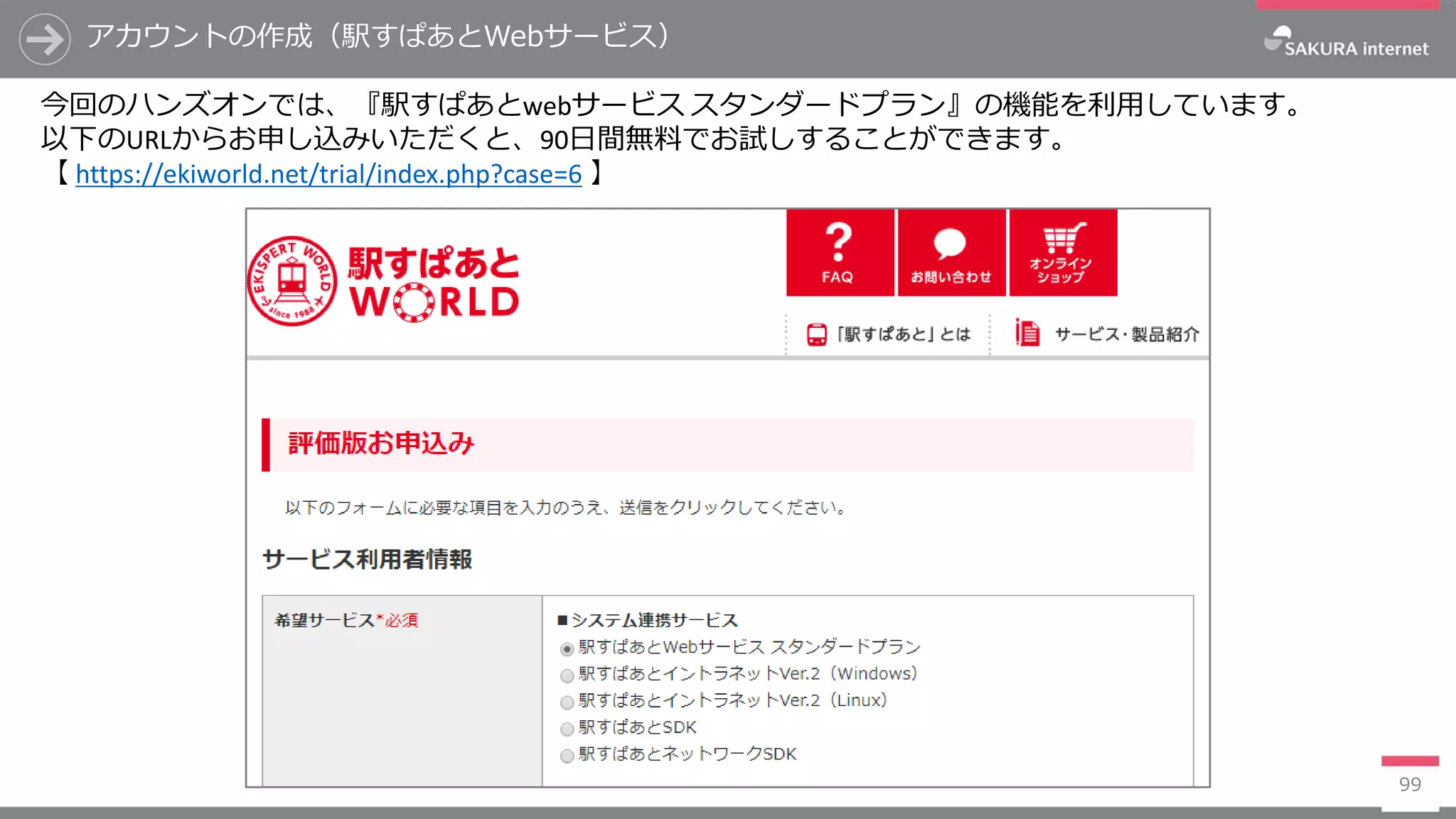 99
アカウントの作成（駅すぱあとWebサービス）
今回のハンズオンでは、『駅すぱあとwebサービス スタンダードプラン』の機能を利用しています。
以下のURLからお申し込みいただくと、90日間無料でお試しすることができます。
【 https://ekiworld.net/trial/index.php?case=6 】
 