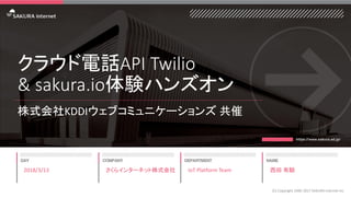 クラウド電話API Twilio
& sakura.io体験ハンズオン
株式会社KDDIウェブコミュニケーションズ 共催
2018/3/13
(C) Copyright 1996-2017 SAKURA Internet Inc
さくらインターネット株式会社 IoT Platform Team 西田 有騎
 