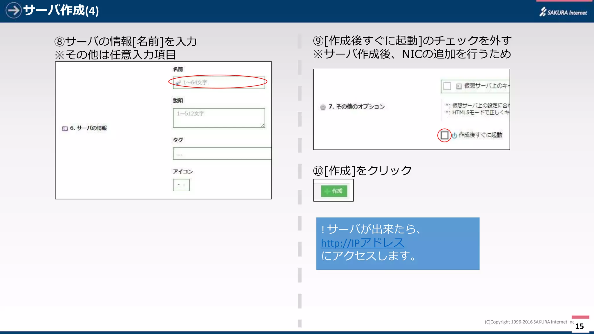 15
(C)Copyright	1996-2016 SAKURA	Internet	Inc.
サーバ作成(4)
⑧サーバの情報[名前]を⼊⼒
※その他は任意⼊⼒項⽬
⑨[作成]をクリック
!	サーバが出来たら、
http://IPアドレス
にアクセスします。
 