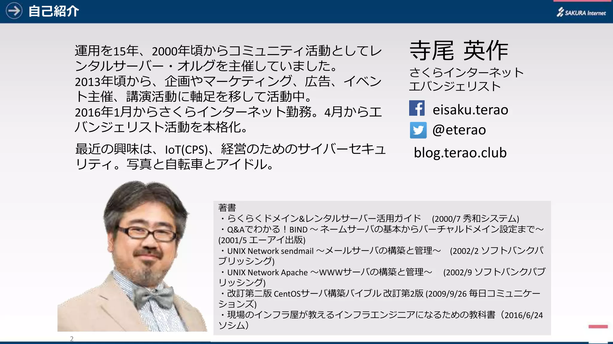 2
⾃⼰紹介
2
eisaku.terao
@eterao
寺尾 英作
さくらインターネット
エバンジェリスト
blog.terao.club
著書
・らくらくドメイン&レンタルサーバー活⽤ガイド (2000/7	秀和システム)
・Q&Aでわかる！BIND	〜 ネームサーバの基本からバーチャルドメイン設定まで〜
(2001/5	エーアイ出版)
・UNIX	Network	sendmail 〜メールサーバの構築と管理〜 (2002/2	ソフトバンクパ
ブリッシング)
・UNIX	Network	Apache	〜WWWサーバの構築と管理〜 (2002/9	ソフトバンクパブ
リッシング)
・改訂第⼆版 CentOSサーバ構築バイブル 改訂第2版 (2009/9/26	毎⽇コミュニケー
ションズ)
・現場のインフラ屋が教えるインフラエンジニアになるための教科書（2016/6/24	
ソシム）
運⽤を15年、2000年頃からコミュニティ活動としてレ
ンタルサーバー・オルグを主催していました。
2013年頃から、企画やマーケティング、広告、イベン
ト主催、講演活動に軸⾜を移して活動中。
2016年1⽉からさくらインターネット勤務。4⽉からエ
バンジェリスト活動を本格化。
最近の興味は、IoT(CPS)、経営のためのサイバーセキュ
リティ。写真と⾃転⾞とアイドル。
 