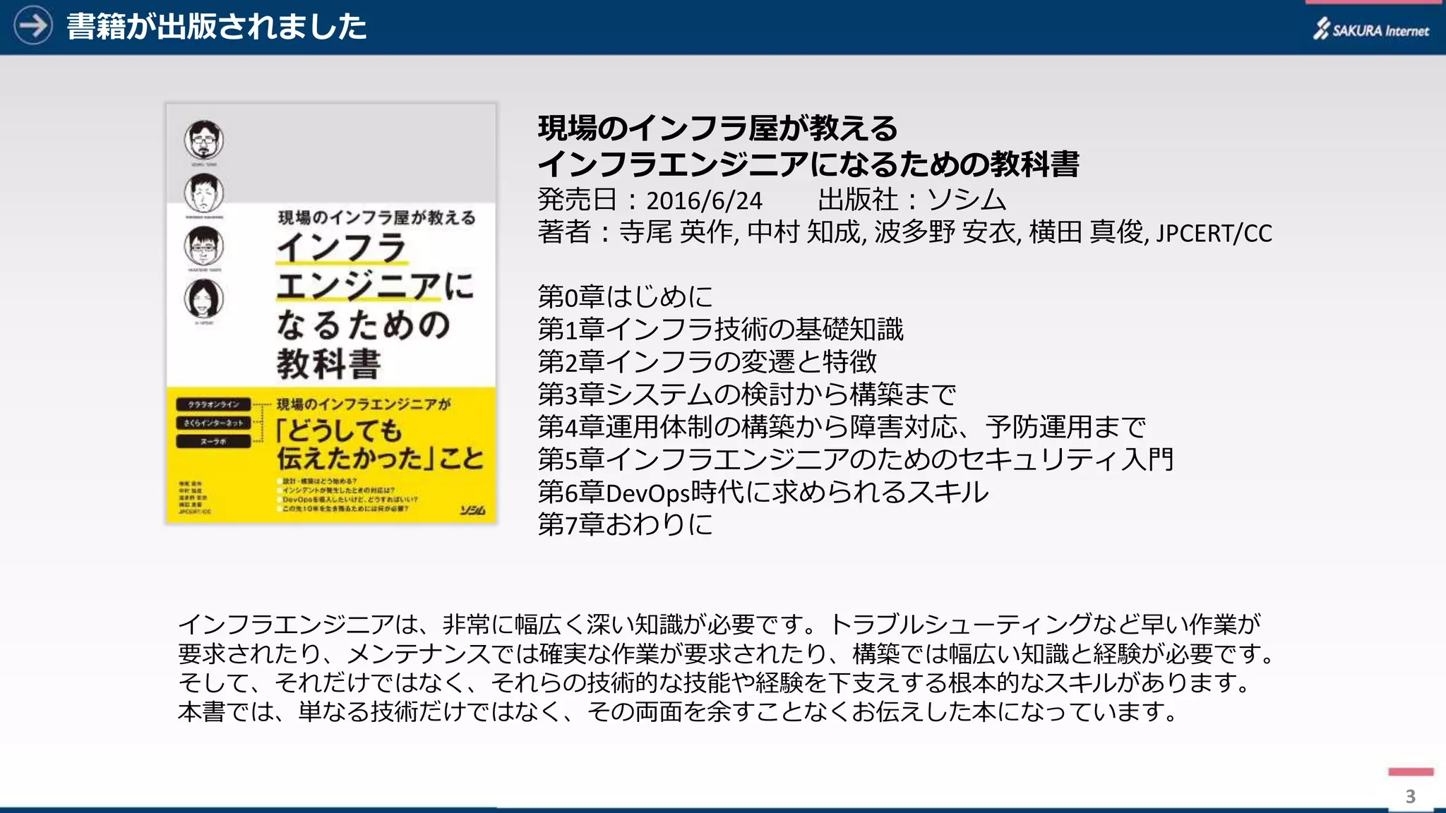 3
書籍が出版されました
3
現場のインフラ屋が教える
インフラエンジニアになるための教科書
発売⽇：2016/6/24 出版社：ソシム
著者：寺尾 英作,	中村 知成,	波多野 安⾐,	横⽥ 真俊,	JPCERT/CC
第0章はじめに
第1章インフラ技術の基礎知識
第2章インフラの変遷と特徴
第3章システムの検討から構築まで
第4章運⽤体制の構築から障害対応、予防運⽤まで
第5章インフラエンジニアのためのセキュリティ⼊⾨
第6章DevOps時代に求められるスキル
第7章おわりに
インフラエンジニアは、⾮常に幅広く深い知識が必要です。トラブルシューティングなど早い作業が
要求されたり、メンテナンスでは確実な作業が要求されたり、構築では幅広い知識と経験が必要です。
そして、それだけではなく、それらの技術的な技能や経験を下⽀えする根本的なスキルがあります。
本書では、単なる技術だけではなく、その両⾯を余すことなくお伝えした本になっています。
 