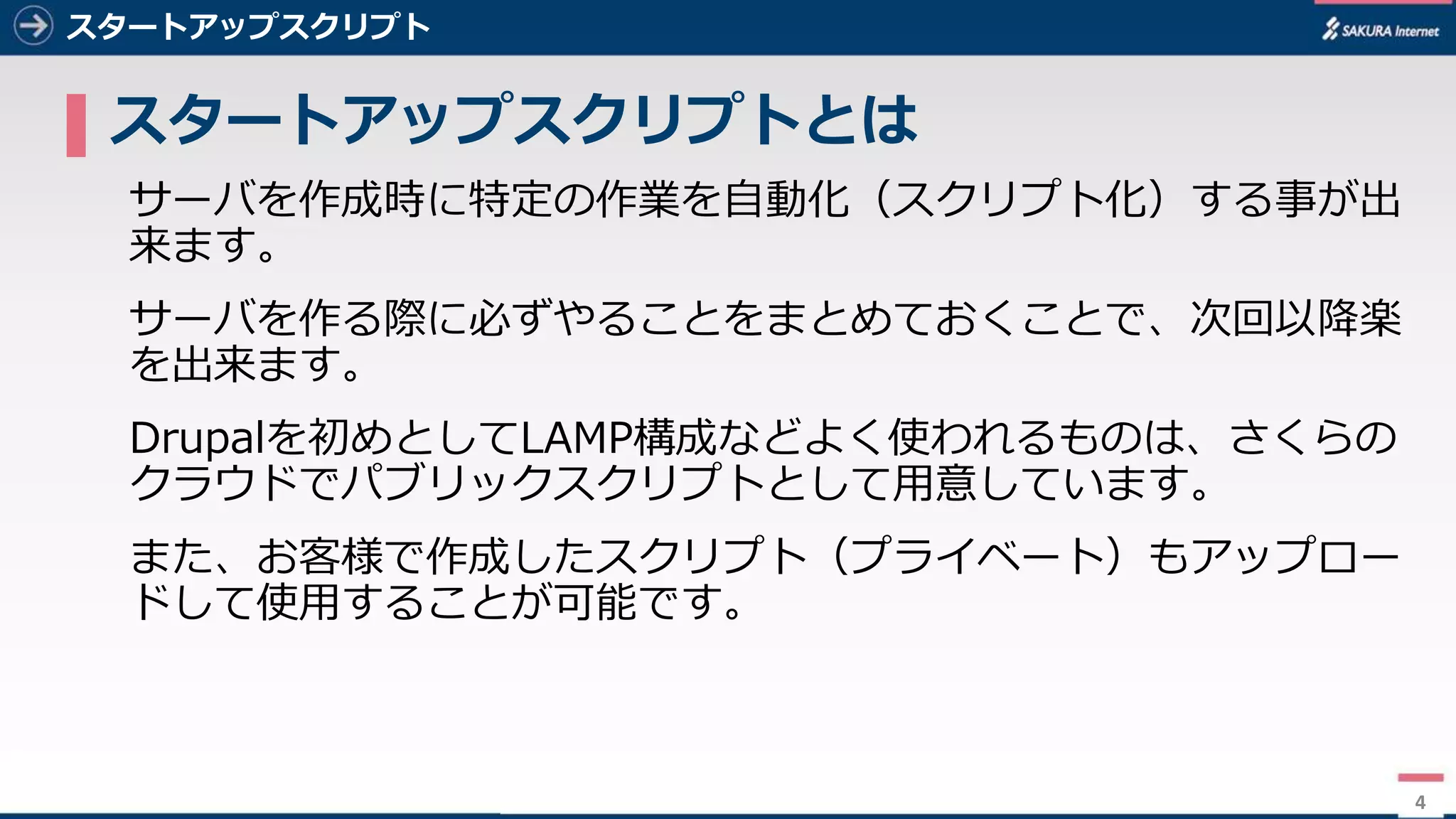 4
スタートアップスクリプト
▌ スタートアップスクリプトとは
サーバを作成時に特定の作業を⾃動化（スクリプト化）する事が出
来ます。
サーバを作る際に必ずやることをまとめておくことで、次回以降楽
を出来ます。
Drupalを初めとしてLAMP構成などよく使われるものは、さくらの
クラウドでパブリックスクリプトとして⽤意しています。
また、お客様で作成したスクリプト（プライベート）もアップロー
ドして使⽤することが可能です。
4
 