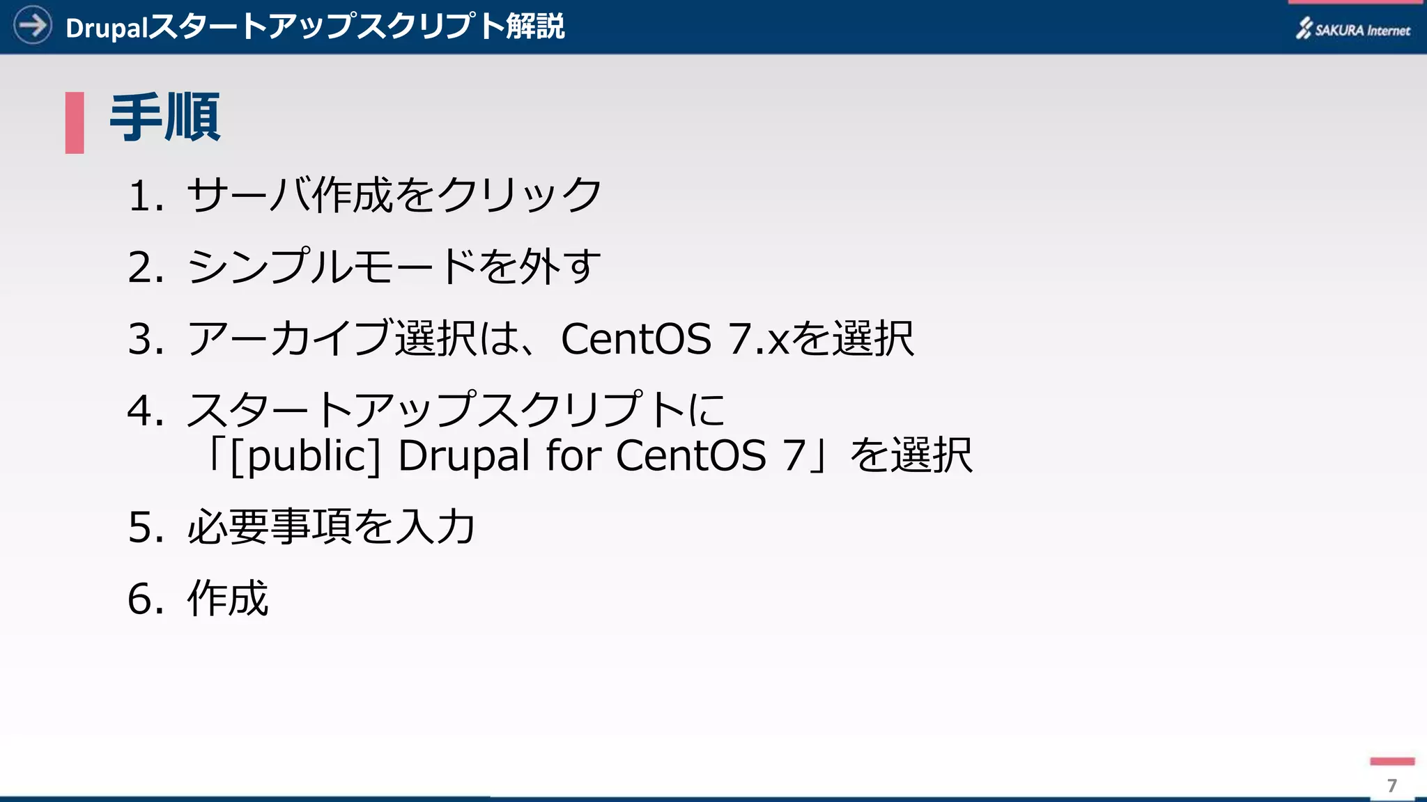 7
Drupalスタートアップスクリプト解説
▌ ⼿順
1. サーバ作成をクリック
2. シンプルモードを外す
3. アーカイブ選択は、CentOS 7.xを選択
4. スタートアップスクリプトに
「[public] Drupal for CentOS 7」を選択
5. 必要事項を⼊⼒
6. 作成
7
 