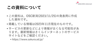 この資料について
• この資料は、OSC新潟(2023/11/25)の発表用に作成
した資料です。
• 掲載している情報は2023年11月現在のものです。
• サービスの更新などにより情報が古くなる可能性があ
ります。最新情報はさくらインターネットのサービス
サイトなどをご確認ください。
• https://www.sakura.ad.jp/
 