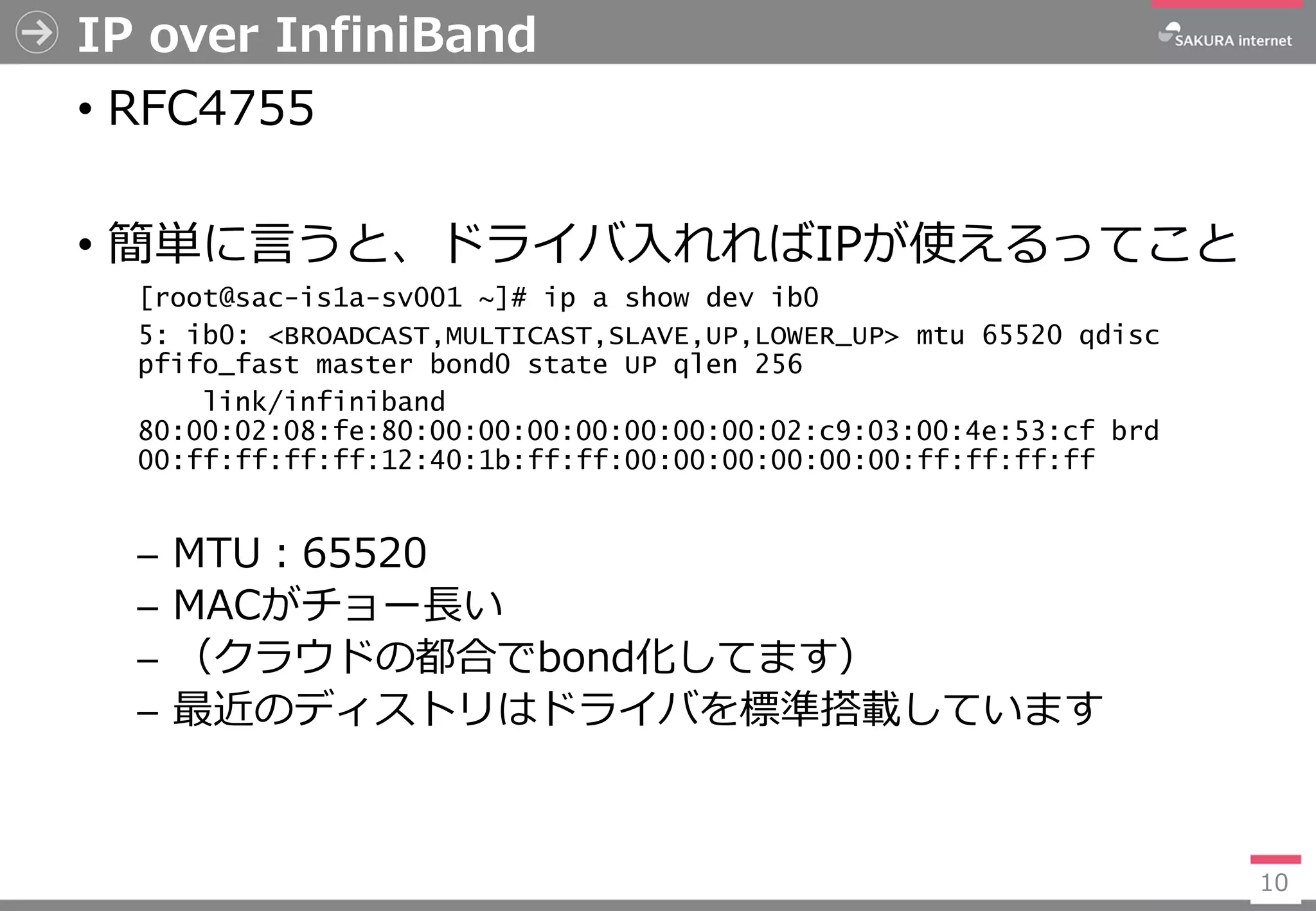 IP over InfiniBand
• RFC4755
• 簡単に言うと、ドライバ入れればIPが使えるってこと
[root@sac-is1a-sv001 ~]# ip a show dev ib0
5: ib0: <BROADCAST,MULTICAST,SLAVE,UP,LOWER_UP> mtu 65520 qdisc
pfifo_fast master bond0 state UP qlen 256
link/infiniband
80:00:02:08:fe:80:00:00:00:00:00:00:00:02:c9:03:00:4e:53:cf brd
00:ff:ff:ff:ff:12:40:1b:ff:ff:00:00:00:00:00:00:ff:ff:ff:ff
─ MTU：65520
─ MACがチョー長い
─ （クラウドの都合でbond化してます）
─ 最近のディストリはドライバを標準搭載しています
10
 