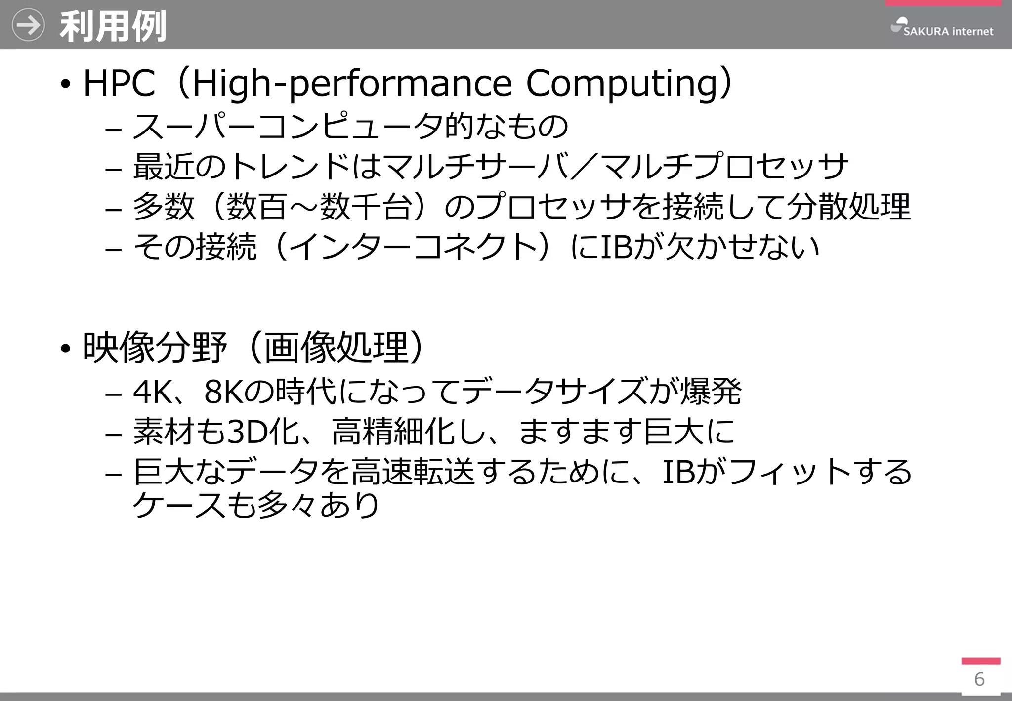 利用例
• HPC（High-performance Computing）
─ スーパーコンピュータ的なもの
─ 最近のトレンドはマルチサーバ／マルチプロセッサ
─ 多数（数百～数千台）のプロセッサを接続して分散処理
─ その接続（インターコネクト）にIBが欠かせない
• 映像分野（画像処理）
─ 4K、8Kの時代になってデータサイズが爆発
─ 素材も3D化、高精細化し、ますます巨大に
─ 巨大なデータを高速転送するために、IBがフィットする
ケースも多々あり
6
 