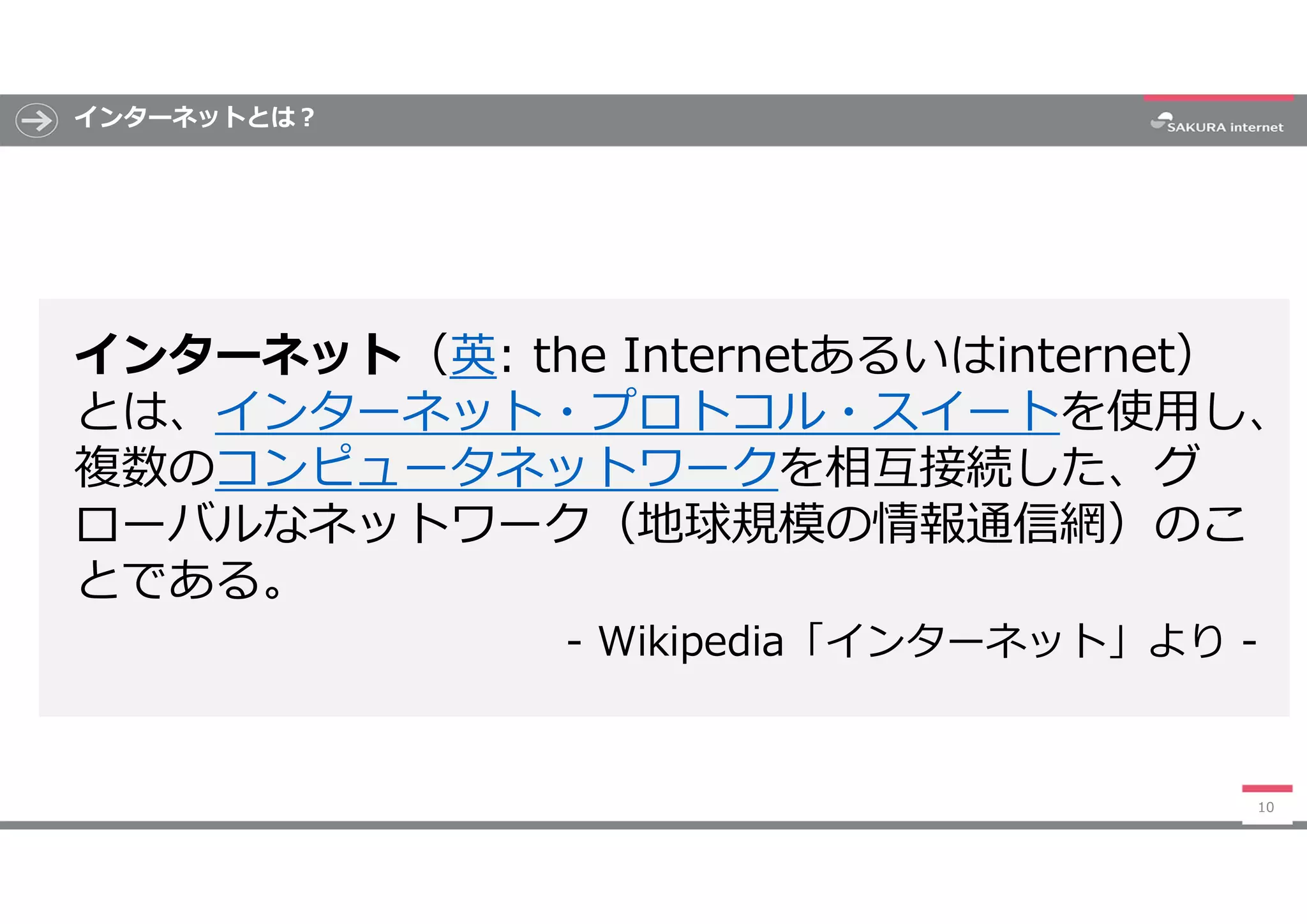インターネットとは?
インターネット（英: the Internetあるいはinternet）
とは、インターネット・プロトコル・スイートを使用し、
複数のコンピュータネットワークを相互接続した、グ
ローバルなネットワーク（地球規模の情報通信網）のこ
とである。
- Wikipedia「インターネット」より -
10
 