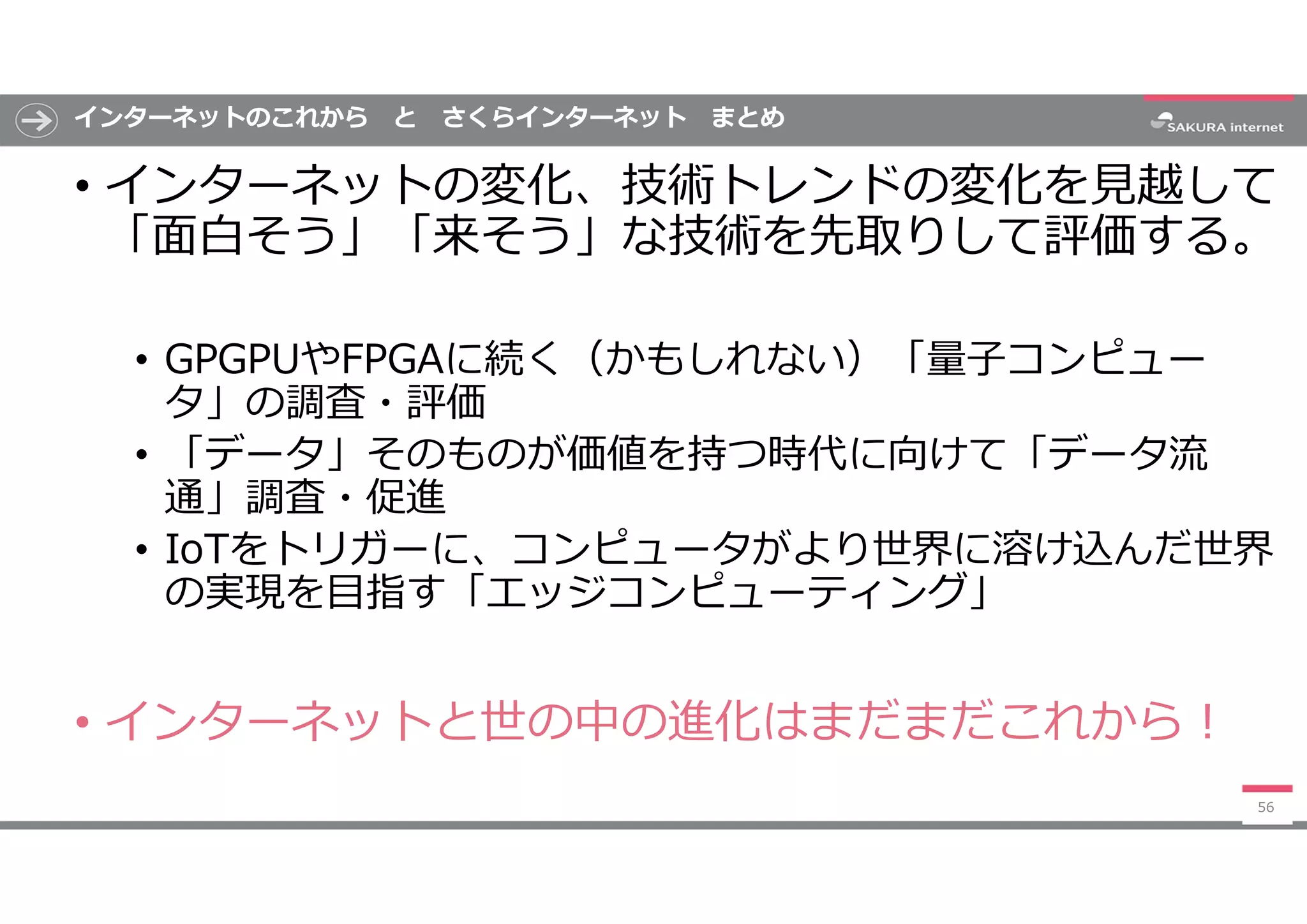 インターネットのこれから と さくらインターネット まとめ
• インターネットの変化、技術トレンドの変化を見越して
「面白そう」「来そう」な技術を先取りして評価する。
• GPGPUやFPGAに続く（かもしれない）「量子コンピュー
タ」の調査・評価
• 「データ」そのものが価値を持つ時代に向けて「データ流
通」調査・促進
• IoTをトリガーに、コンピュータがより世界に溶け込んだ世界
の実現を目指す「エッジコンピューティング」
• インターネットと世の中の進化はまだまだこれから!
56
 